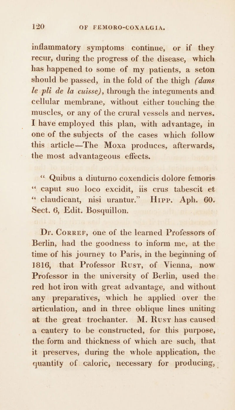 inflammatory symptoms continue, or if they recur, during the progress of the disease, which has happened to some of my patients, a seton should be passed, in the fold of the thigh (dans le pli de la cuisse), through the integuments and cellular membrane, without either touching the muscles, or any of the crural vessels and nerves. I have employed this plan, with advantage, in one of the subjects of the cases which follow this article—The Moxa produces, afterwards, the most advantageous effects. ‘ Quibus a diuturno coxendicis dolore femoris ‘“ caput suo loco excidit, is crus tabescit et ‘“ claudicant, nisi urantur.” Hipp. Aph. 60. Sect. 6, Edit. Bosquillon. Dr. Correr, one of the learned Professors of Berlin, had the goodness to inform me, at the time of his journey to Paris, in the beginning of 1816, that Professor Rust, of Vienna, now Professor in the university of Berlin, used the red hot iron with great advantage, and without any preparatives, which he applied over the articulation, and in three oblique lines uniting at the great trochanter. M. Rusr has caused a cautery to be constructed, for this purpose, the form and thickness of which are such, that it preserves, during the whole application, the quantity of caloric, necessary for producing,