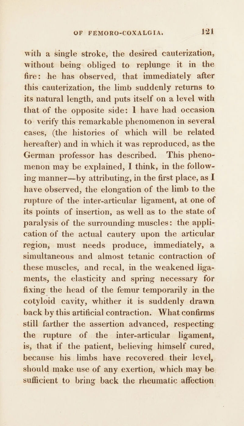 with a single stroke, the desired cauterization, without being obliged to replunge it in the fire: he has observed, that immediately after this cauterization, the limb suddenly returns to its natural length, and puts itself on a level with that of the opposite side: 1 have had occasion to verify this remarkable phenomenon in several cases, (the histories of which will be related hereafter) and in which it was reproduced, as the German professor has described. This pheno- menon may be explained, I think, in the follow- ing manner—by attributing, in the first place, as I have observed, the elongation of the limb to the rupture of the inter-articular ligament, at one of its points of insertion, as well as to the state of paralysis of the surrounding muscles: the appli- cation of the actual cautery upon the articular region, must needs produce, immediately, a simultaneous and almost tetanic contraction of these muscles, and recal, in the weakened liga- ments, the elasticity and spring necessary for fixing the head of the femur temporarily in the cotyloid cavity, whither it is suddenly drawn back by this artificial contraction. What confirms still farther the assertion advanced, respecting the rupture of the inter-articular lgament, is, that if the patient, believing himself cured, because his limbs have recovered their level, should make use of any exertion, which may be sufficient to bring back the rheumatic affection