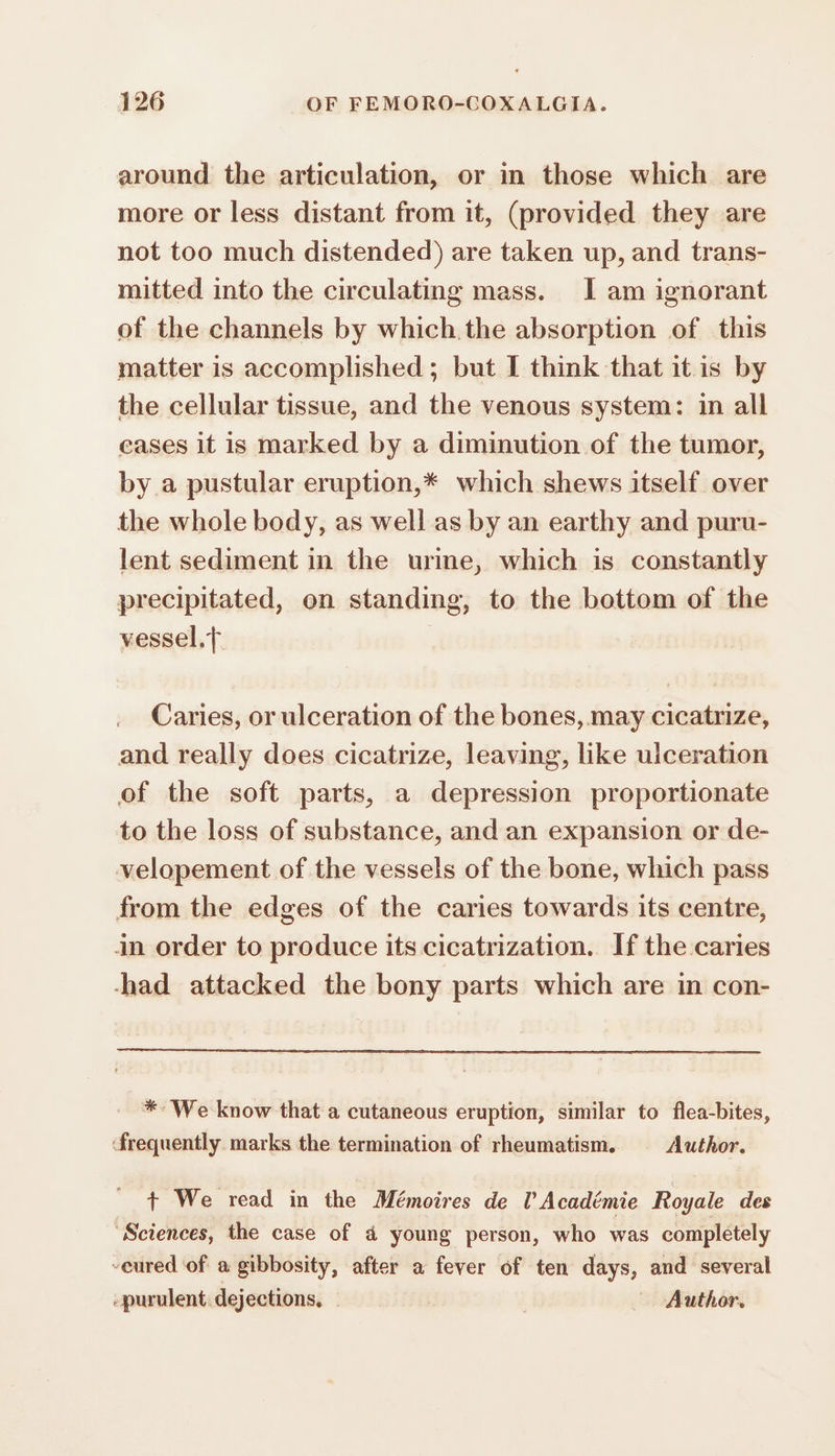 around the articulation, or in those which are more or less distant from it, (provided they are not too much distended) are taken up, and trans- mitted into the circulating mass. I am ignorant of the channels by which the absorption of this matter is accomplished ; but I think that itis by the cellular tissue, and the venous system: in all cases it is marked by a diminution of the tumor, by a pustular eruption,* which shews itself over the whole body, as well as by an earthy and puru- lent sediment in the urine, which is constantly precipitated, on standing, to the bottom of the vessel, Caries, or ulceration of the bones, may cicatrize, and really does cicatrize, leaving, like ulceration of the soft parts, a depression proportionate to the loss of substance, and an expansion or de- velopement of the vessels of the bone, which pass from the edges of the caries towards its centre, in order to produce its cicatrization. If the caries -had attacked the bony parts which are in con- *- We know that a cutaneous eruption, similar to flea-bites, frequently marks the termination of rheumatism. Author. + We read in the Mémoires de l’Académie Royale des Sciences, the case of ä young person, who was completely -eured of a gibbosity, after a fever of ten days, and several -purulent dejections, - | | Author.