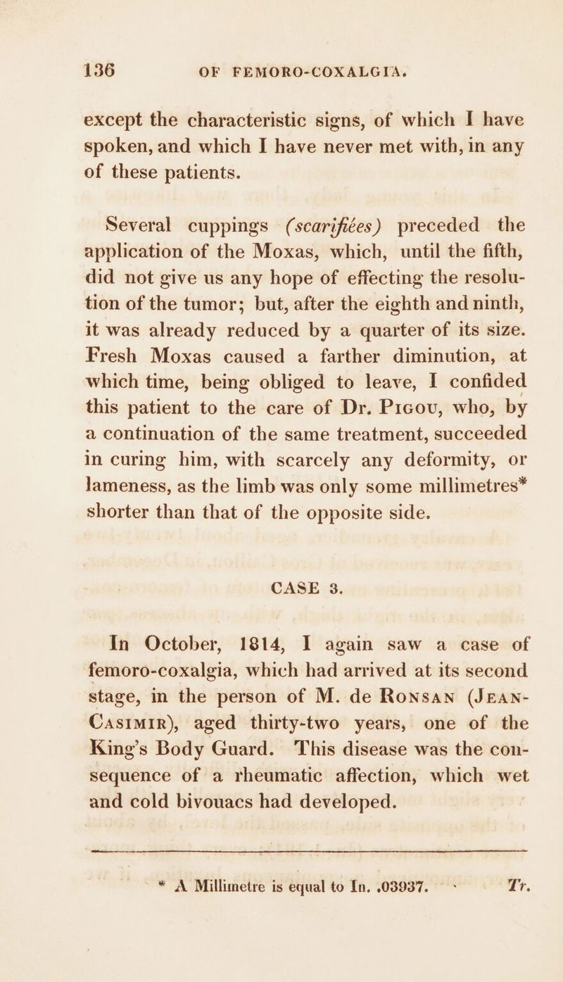 except the characteristic signs, of which I have spoken, and which I have never met with, in any of these patients. Several cuppings (scarifiées) preceded the application of the Moxas, which, until the fifth, did not give us any hope of effecting the resolu- tion of the tumor; but, after the eighth and ninth, it was already reduced by a quarter of its size. Fresh Moxas caused a farther diminution, at which time, being obliged to leave, I confided this patient to the care of Dr. Picov, who, by a continuation of the same treatment, succeeded in curing him, with scarcely any deformity, or lameness, as the limb was only some millimetres” shorter than that of the opposite side. CASE 3. In October, 1814, I again saw a case of femoro-coxalgia, which had arrived at its second stage, in the person of M. de Ronsan (JEAN- Casimir), aged thirty-two years, one of the King’s Body Guard. This disease was the con- sequence of a rheumatic affection, which wet and cold bivouacs had developed. * A Millimetre is equal to In. 03937. — - Tr.