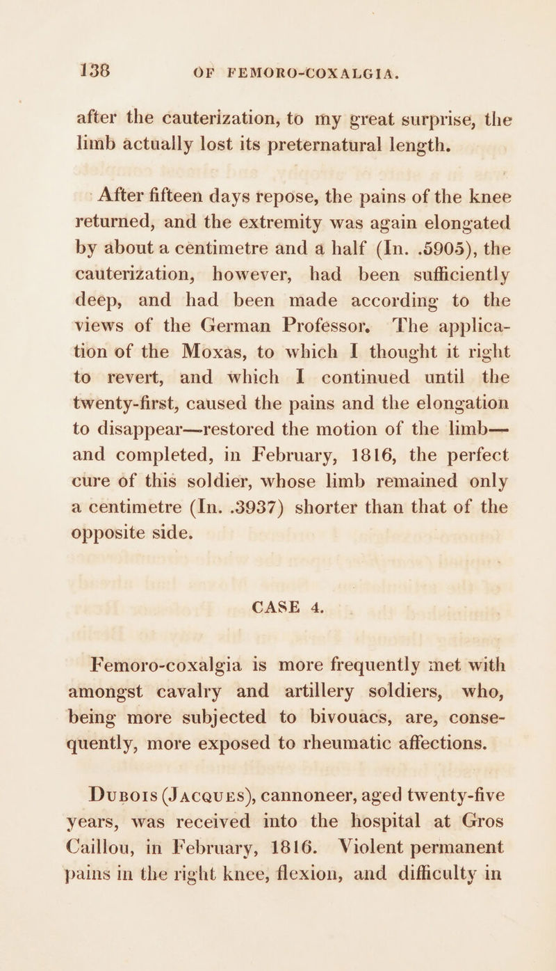 after the cauterization, to my great surprise, the limb actually lost its preternatural length. After fifteen days repose, the pains of the knee returned, and the extremity was again elongated by about a centimetre and a half (In. .5905), the cauterization, however, had been sufficiently deep, and had been made according to the views of the German Professor, The applica- tion of the Moxas, to which I thought it right to revert, and which I continued until the twenty-first, caused the pains and the elongation to disappear—restored the motion of the limb— and completed, in February, 1816, the perfect cure of this soldier, whose limb remained only a centimetre (In. .3937) shorter than that of the opposite side. CASE 4. Femoro-coxalgia is more frequently met with amongst cavalry and artillery soldiers, who, being more subjected to bivouacs, are, conse- quently, more exposed to rheumatic affections. Dvusots (Jacques), cannoneer, aged twenty-five years, was received into the hospital at Gros Caillou, in February, 1816. Violent permanent pains in the right knee, flexion, and difficulty in