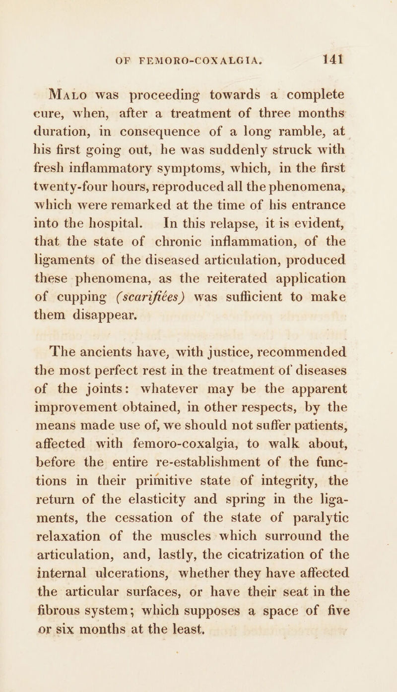 Mato was proceeding towards a complete cure, when, after a treatment of three months duration, in consequence of a long ramble, at his first going out, he was suddenly struck with fresh inflammatory symptoms, which, in the first twenty-four hours, reproduced all the phenomena, which were remarked at the time of his entrance into the hospital. In this relapse, it is evident, that the state of chronic inflammation, of the ligaments of the diseased articulation, produced these phenomena, as the reiterated application of cupping (scarifiées) was suflicient to make them disappear. The ancients have, with justice, recommended the most perfect rest in the treatment of diseases of the joints: whatever may be the apparent improvement obtained, in other respects, by the means made use of, we should not suffer patients, affected with femoro-coxalgia, to walk about, before the entire re-establishment of the func- tions in their primitive state of integrity, the return of the elasticity and spring in the liga- ments, the cessation of the state of paralytic relaxation of the muscles which surround the articulation, and, lastly, the cicatrization of the internal ulcerations, whether they have affected the articular surfaces, or have their seat in the fibrous system; which supposes a space of five or six months at the least,