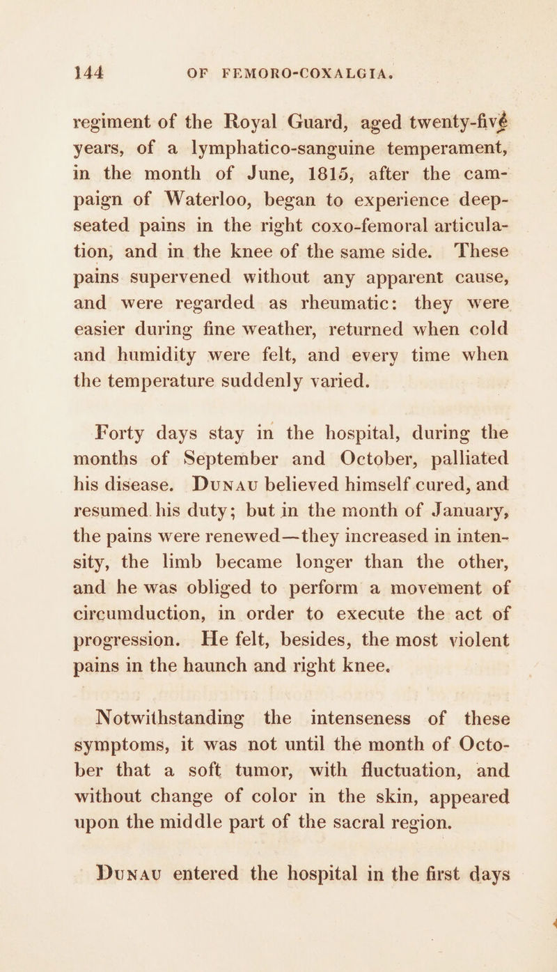 regiment of the Royal Guard, aged twenty-fivé years, of a lymphatico-sanguine temperament, in the month of June, 1815, after the cam- paign of Waterloo, began to experience deep- seated pains in the right coxo-femoral articula- tion, and in the knee of the same side. ‘These pains supervened without any apparent cause, and were regarded as rheumatic: they were easier during fine weather, returned when cold and humidity were felt, and every time when the temperature suddenly varied. Forty days stay in the hospital, during the months of September and October, palliated his disease. Duxau believed himself cured, and resumed. his duty; but in the month of January, the pains were renewed—they increased in inten- sity, the limb became longer than the other, and he was obliged to perform a movement of circumduction, in order to execute the act of progression. He felt, besides, the most violent pains in the haunch and right knee. Notwithstanding the intenseness of these symptoms, it was not until the month of Octo- ber that a soft tumor, with fluctuation, and without change of color in the skin, appeared upon the middle part of the sacral region. Dunav entered the hospital in the first days