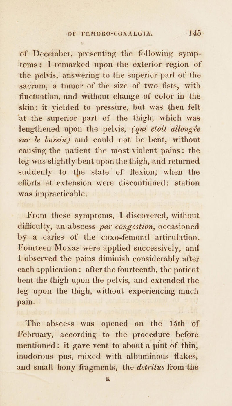 of December, presenting the following symp- toms: I remarked upon the exterior region of the pelvis, answering to the superior part of the sacrum, a tumor of the size of two fists, with fluctuation, and without change of color in the skin: it yielded to pressure, but was then felt at the superior part of the thigh, which was lengthened upon.the pelvis, (qui etoit allongée sur le bassin) and could not be bent, without causing the patient the most violent pains: the leg was slightly bent upon the thigh, and returned suddenly to the state of flexion; when the efforts at extension were discontinued: station was impracticable. From these symptoms, I discovered, without dificulty, an abscess par congestion, occasioned by a caries of the coxo-femoral articulation. Fourteen Moxas were applied successively, and 1 observed the pains diminish considerably after each application: after the fourteenth, the patient bent the thigh upon the pelvis, and extended the leg upon the thigh, without experiencing much pain. The abscess was opened on the 15th of February, according to the procedure before mentioned: it gave vent to about a pint of thin, inodorous pus, mixed with albuminous flakes, and small bony fragments, the detritus from the K