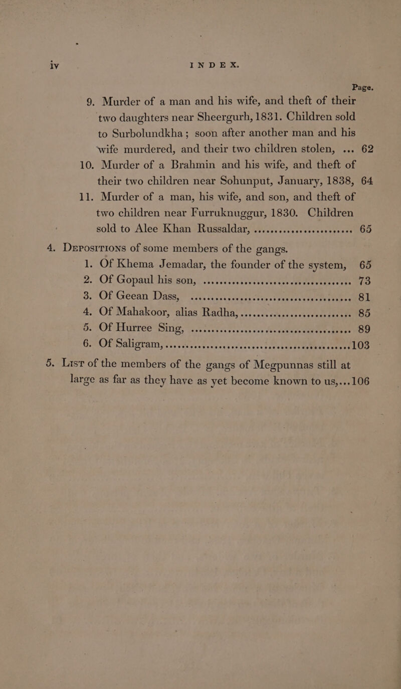 Page. Murder of a man and his wife, and theft of their to Surbolundkha; soon after another man and his their two children near Sohunput, January, 1838, 64 Murder of a man, his wife, and son, and theft of two children near Furruknugegur, 1830. Children sold to Alee* Khan #Russaldary ats .c: cots cout ce cetvese? 65 1, Of Khema Jemadar, the founder of the system, 65 2. Of Gopaulthis son;. 2.1 csdtisvessctee We teereaee we do 3. Of Géean Dass,” SR. ce en en tee ee 81 4, Of Mahakoor, alias Radha) -....issisess evcece gece 85 DO. TOTAL UTES Siig, «nS cctce eos wce ves foc eeeaee eae rs eelarok 89 GAOPSalirramyr.;veressb.cvcuhodaceses toeete tee eve coeses LOS