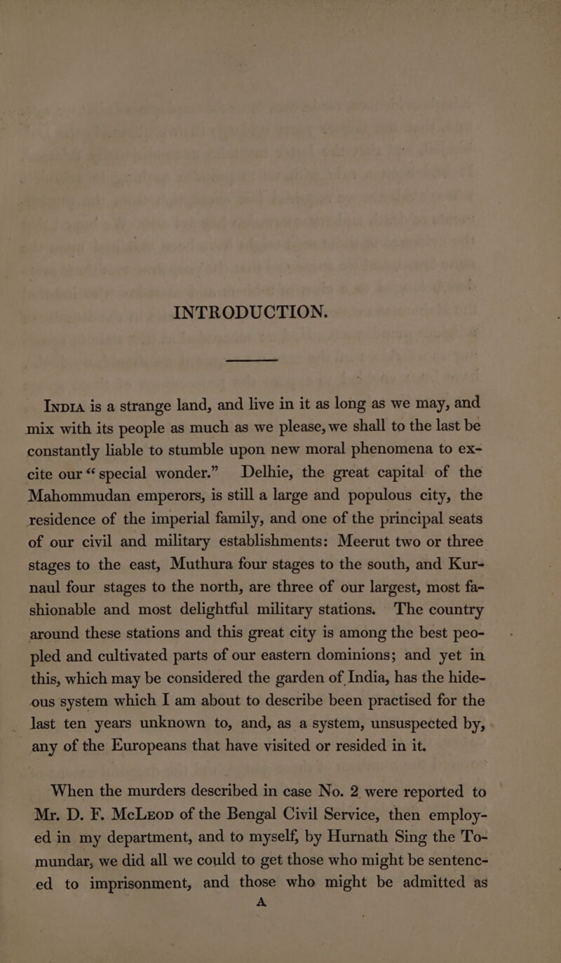 INTRODUCTION. Inp1a is a strange land, and live in it as long as we may, and mix with its people as much as we please, we shall to the last be constantly liable to stumble upon new moral phenomena to ex- cite our “special wonder.” Delhie, the great capital of the Mahommudan emperors, is still a large and populous city, the residence of the imperial family, and one of the principal seats of our civil and military establishments: Meerut two or three stages to the east, Muthura four stages to the south, and Kur- naul four stages to the north, are three of our largest, most fa-~ shionable and most delightful military stations. The country around these stations and this great city is among the best peo- pled and cultivated parts of our eastern dominions; and yet in this, which may be considered the garden of India, has the hide- ous system which I am about to describe been practised for the last ten years unknown to, and, as a system, unsuspected by, any of the Europeans that have visited or resided in it. When the murders described in case No. 2 were reported to Mr. D. F. McLeop of the Bengal Civil Service, then employ- ed in my department, and to myself, by Hurnath Sing the To- mundar, we did all we could to get those who might be sentenc- ed to imprisonment, and those who might be admitted as A