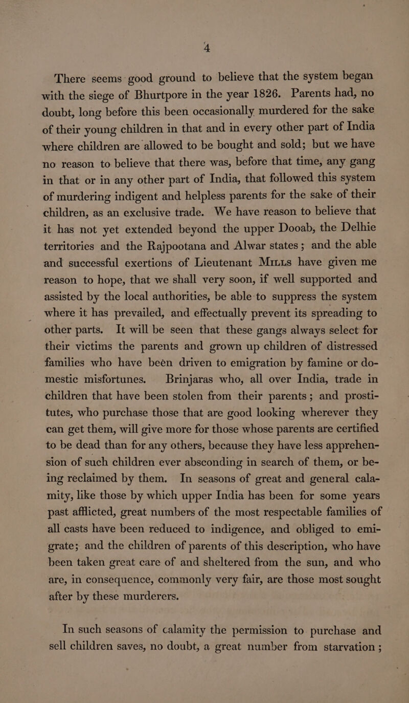 There scems good ground to believe that the system began with the siege of Bhurtpore in the year 1826. Parents had, no doubt, long before this been occasionally murdered for the sake of their young children in that and in every other part of India where children are allowed to be bought and sold; but we have no reason to believe that there was, before that time, any gang in that or in any other part of India, that followed this system of murdering indigent and helpless parents for the sake of their children, as an exclusive trade. We have reason to believe that it has not yet extended beyond the upper Dooab, the Delhie territories and the Rajpootana and Alwar states ; and the able and successful exertions of Lieutenant Miuis have given me reason to hope, that we shall very soon, if well supported and assisted by the local authorities, be able to suppress the system where it has prevailed, and effectually prevent its spreading to other parts. It will be seen that these gangs always select for their victims the parents and grown up children of distressed families who have been driven to emigration by famine or do- mestic misfortunes. Brinjaras who, all over India, trade in children that have been stolen from their parents; and prosti- tutes, who purchase those that are good looking wherever they can get them, will give more for those whose parents are certified to be dead than for any others, because they have less apprehen- sion of such children ever absconding in search of them, or be- ing reclaimed by them. In seasons of great and general cala- mity, like those by which upper India has been for some years past afflicted, great numbers of the most respectable families of all casts have been reduced to indigence, and obliged to emi- grate; and the children of parents of this description, who have been taken great care of and sheltered from the sun, and who are, in consequence, commonly very fair, are those most sought after by these murderers. In such seasons of calamity the permission to purchase and sell children saves, no doubt, a great number from starvation ;