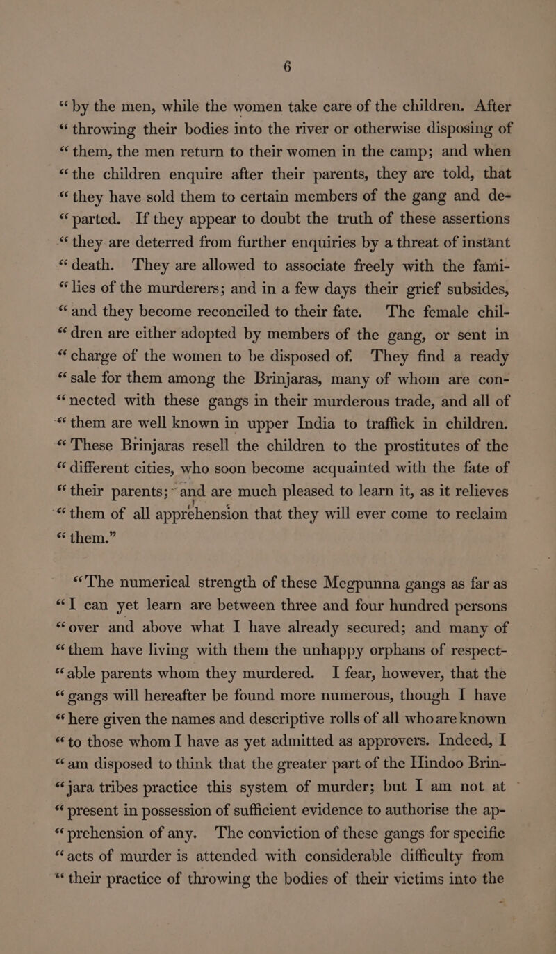 “by the men, while the women take care of the children. After “ throwing their bodies into the river or otherwise disposing of “them, the men return to their women in the camp; and when “the children enquire after their parents, they are told, that “‘ they have sold them to certain members of the gang and de- “parted. If they appear to doubt the truth of these assertions “they are deterred from further enquiries by a threat of instant “death. They are allowed to associate freely with the fami- “lies of the murderers; and in a few days their grief subsides, “and they become reconciled to their fate. The female chil- “dren are either adopted by members of the gang, or sent in “‘charge of the women to be disposed of. They find a ready “sale for them among the Brinjaras, many of whom are con- “nected with these gangs in their murderous trade, and all of “them are well known in upper India to traffick in children. “These Brinjaras resell the children to the prostitutes of the * different cities, who soon become acquainted with the fate of “their parents; ~ ‘and are much pleased to learn it, as it relieves “them of all apprehension that they will ever come to reclaim “ them.” “The numerical strength of these Megpunna gangs as far as ‘J can yet learn are between three and four hundred persons “over and above what I have already secured; and many of “them have living with them the unhappy orphans of respect- “able parents whom they murdered. I fear, however, that the “‘ canes will hereafter be found more numerous, though I have “here given the names and descriptive rolls of all whoare known ‘to those whom I have as yet admitted as approvers. Indeed, I “‘am disposed to think that the greater part of the Hindoo Brin- “‘jara tribes practice this system of murder; but I am not at ~ “‘ present in possession of sufficient evidence to authorise the ap- “prehension of any. ‘The conviction of these gangs for specific “acts of murder is attended with considerable difficulty from “their practice of throwing the bodies of their victims into the