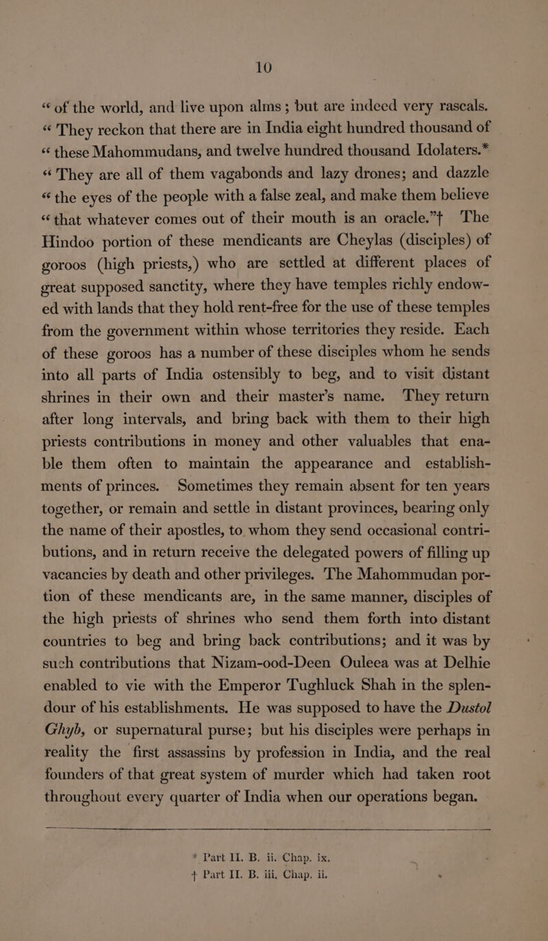 “of the world, and live upon alms ; but are indeed very rascals. “ They reckon that there are in India eight hundred thousand of ‘‘ these Mahommudans, and twelve hundred thousand Idolaters.* “ They are all of them vagabonds and lazy drones; and dazzle «“ the eyes of the people with a false zeal, and make them believe ‘that whatever comes out of their mouth is an oracle.”| The Hindoo portion of these mendicants are Cheylas (disciples) of goroos (high priests,) who are settled at different places of great supposed sanctity, where they have temples richly endow- ed with lands that they hold rent-free for the use of these temples from the government within whose territories they reside. Each of these goroos has a number of these disciples whom he sends into all parts of India ostensibly to beg, and to visit distant shrines in their own and their master’s name. They return after long intervals, and bring back with them to their high priests contributions in money and other valuables that ena- ble them often to maintain the appearance and _ establish- ments of princes. Sometimes they remain absent for ten years together, or remain and settle in distant provinces, bearing only the name of their apostles, to whom they send occasional contri- butions, and in return receive the delegated powers of filling up vacancies by death and other privileges. ‘The Mahommudan por- tion of these mendicants are, in the same manner, disciples of the high priests of shrines who send them forth into distant countries to beg and bring back contributions; and it was by such contributions that Nizam-ood-Deen Ouleea was at Delhie enabled to vie with the Emperor Tughluck Shah in the splen- dour of his establishments. He was supposed to have the Dustol Ghyb, or supernatural purse; but his disciples were perhaps in reality the first assassins by profession in India, and the real founders of that great system of murder which had taken root throughout every quarter of India when our operations began. * Part. I1.-B. tinChap. ix. 7 + Part IL, B. iii, Chap. ii. .