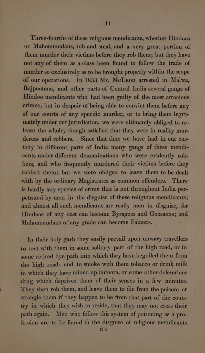 Three-fourths of these religious mendicants, whether Hindoos or Mahommudans, rob and steal, and a very. great portion of them murder their victims before they rob them; but they have not any of them as a class been found to follow the trade of murder so exclusively as to be brought properly within the scope of our operations. In 1833 Mr. McLezop arrested in Malwa, Rajpootana, and other parts of Central India several gangs of Hindoo mendicants who had been guilty of the most atrocious crimes; but in despair of being able to convict them before any of our courts of any specific murder, or to bring them legiti- mately under our jurisdiction, we were ultimately obliged to re- lease the whole, though satisfied that they were in reality mur- derers and robbers. Since that time we have had in our cus- tody in different parts of India many gangs of these mendi- cants under different denominations who were evidently rob- bers, and who frequently murdered their victims before they robbed them; but we were obliged to leave them to be dealt with by the ordinary Magistrates as common offenders. There is hardly any species of crime that is not throughout India per- petrated by men in the disguise of these religious mendicants; and almost all such mendicants are really men in disguise, for Hindoos of any cast can become Byragees and Goosaens; and Mahommudans of any grade can become Fakeers, In their holy garb they easily prevail upon unwary travellers to rest with them in some solitary part of the high road, or in some retired bye path into which they have beguiled them from the high road; and to smoke with them tobacco or drink milk in which they have mixed up dutoora, or some other deleterious drug which deprives them of their senses in a few minutes. They then rob them, and leave them to die from the poison; or strangle them if they happen to be from that part of the coun- try in which they wish to reside, that they may not cross their path again. Men who follow this system of poisoning as a pro- fession are to be found in the disguise of religious mendicants B2
