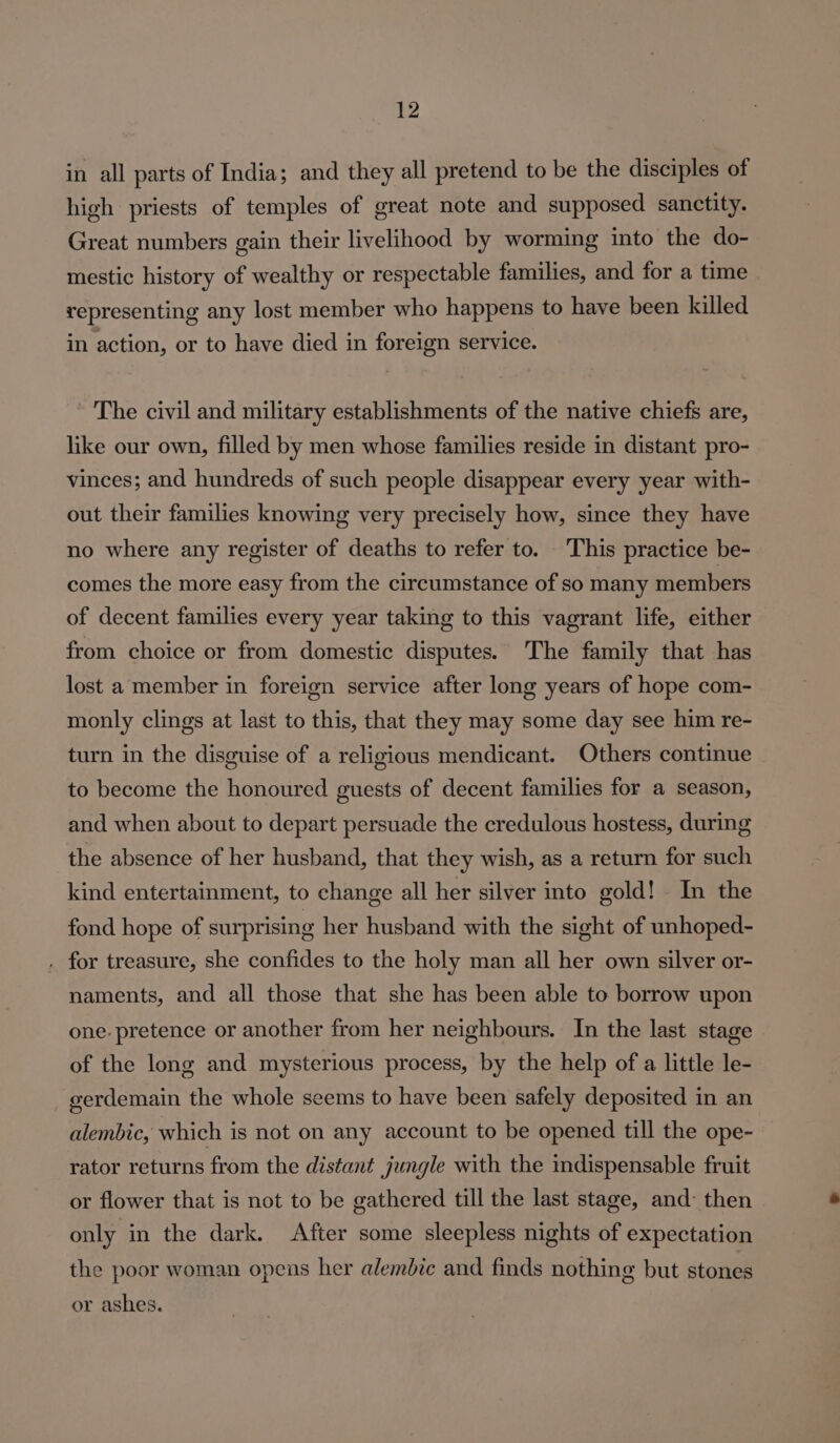 in all parts of India; and they all pretend to be the disciples of high priests of temples of great note and supposed sanctity. Great numbers gain their livelihood by worming into the do- mestic history of wealthy or respectable families, and for a time representing any lost member who happens to have been killed in action, or to have died in foreign service. The civil and military establishments of the native chiefs are, like our own, filled by men whose families reside in distant pro- vinces; and hundreds of such people disappear every year with- out their families knowing very precisely how, since they have no where any register of deaths to refer to. This practice be- comes the more easy from the circumstance of so many members of decent families every year taking to this vagrant life, either from choice or from domestic disputes. The family that has lost a member in foreign service after long years of hope com- monly clings at last to this, that they may some day see him re- turn in the disguise of a religious mendicant. Others continue to become the honoured guests of decent families for a season, and when about to depart persuade the credulous hostess, during the absence of her husband, that they wish, as a return for such kind entertainment, to change all her silver into gold! . In the fond hope of surprising her husband with the sight of unhoped- . for treasure, she confides to the holy man all her own silver or- naments, and all those that she has been able to borrow upon one. pretence or another from her neighbours. In the last stage of the long and mysterious process, by the help of a little le- gerdemain the whole seems to have been safely deposited in an alembic, which is not on any account to be opened till the ope- rator returns from the distant jungle with the indispensable fruit or flower that is not to be gathered till the last stage, and: then only in the dark. After some sleepless nights of expectation the poor woman opens her alembic and finds nothing but stones or ashes.