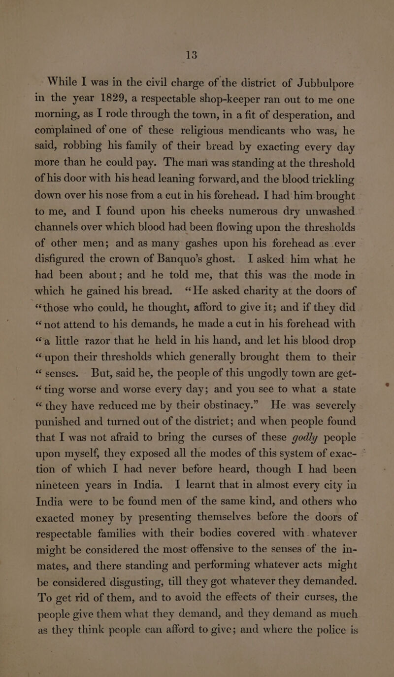 - While I was in the civil charge of the district of Jubbulpore in the year 1829, a respectable shop-keeper ran out to me one morning, as I rode through the town, in a fit of desperation, and complained of one of these religious mendicants who was, he said, robbing his family of their bread by exacting every day more than he could pay. The mani was standing at the threshold of his door with his head leaning forward, and the blood trickling down over his nose from a cut in his forehead. I had him brought to me, and I found upon his cheeks numerous dry unwashed channels over which blood had been flowing upon the thresholds of other men; and as many gashes upon his forehead as ever disfigured the crown of Banquo’s ghost. I asked him what he had been about; and he told me, that this was the mode in which he gained his bread. “He asked charity at the doors of “those who could, he thought, afford to give it; and if they did “not attend to his demands, he made a cut in his forehead with “a little razor that he held in his hand, and let his blood drop “upon their thresholds which generally brought them to their “senses. But, said he, the people of this ungodly town are get- “ting worse and worse every day; and you see to what a state “ they have reduced me by their obstinacy.” He was severely punished and turned out of the district; and when people found that I was not afraid to bring the curses of these godly people upon myself, they exposed all the modes of this system of exac- ~ tion of which I had never before heard, though I had been nineteen years in India. I learnt that in almost every city in India were to be found men of the same kind, and others who exacted money by presenting themselves before the doors of respectable families with their bodies covered with whatever might be considered the most offensive to the senses of the in- mates, and there standing and performing whatever acts might be considered disgusting, till they got whatever they demanded. To get rid of them, and to avoid the effects of their curses, the people give them what they demand, and they demand as much as they think people can afford to give; and where the police is