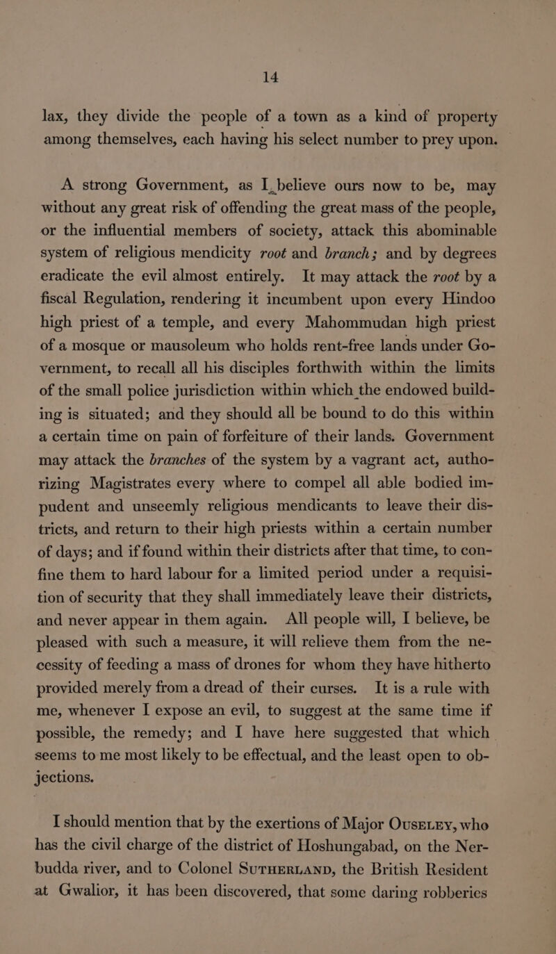 lax, they divide the people of a town as a kind of property among themselves, each having his select number to prey upon. — A strong Government, as I, believe ours now to be, may without any great risk of offending the great mass of the people, or the influential members of society, attack this abominable system of religious mendicity root and branch; and by degrees eradicate the evil almost entirely. It may attack the root by a fiscal Regulation, rendering it incumbent upon every Hindoo high priest of a temple, and every Mahommudan high priest of a mosque or mausoleum who holds rent-free lands under Go- vernment, to recall all his disciples forthwith within the limits of the small police jurisdiction within which the endowed build- ing is situated; and they should all be bound to do this within a certain time on pain of forfeiture of their lands. Government may attack the branches of the system by a vagrant act, autho- rizing Magistrates every where to compel all able bodied im- pudent and unseemly religious mendicants to leave their dis- tricts, and return to their high priests within a certain number of days; and if found within their districts after that time, to con- fine them to hard labour for a limited period under a requisi- tion of security that they shall immediately leave their districts, and never appear in them again. All people will, I believe, be pleased with such a measure, it will relieve them from the ne- cessity of feeding a mass of drones for whom they have hitherto provided merely from a dread of their curses. It is a rule with me, whenever I expose an evil, to suggest at the same time if possible, the remedy; and I have here suggested that which seems to me most likely to be effectual, and the least open to ob- jections. I should mention that by the exertions of Major OusELEy, who has the civil charge of the district of Hoshungabad, on the Ner- budda river, and to Colonel SurHERLAND, the British Resident at Gwalior, it has been discovered, that some daring robberies