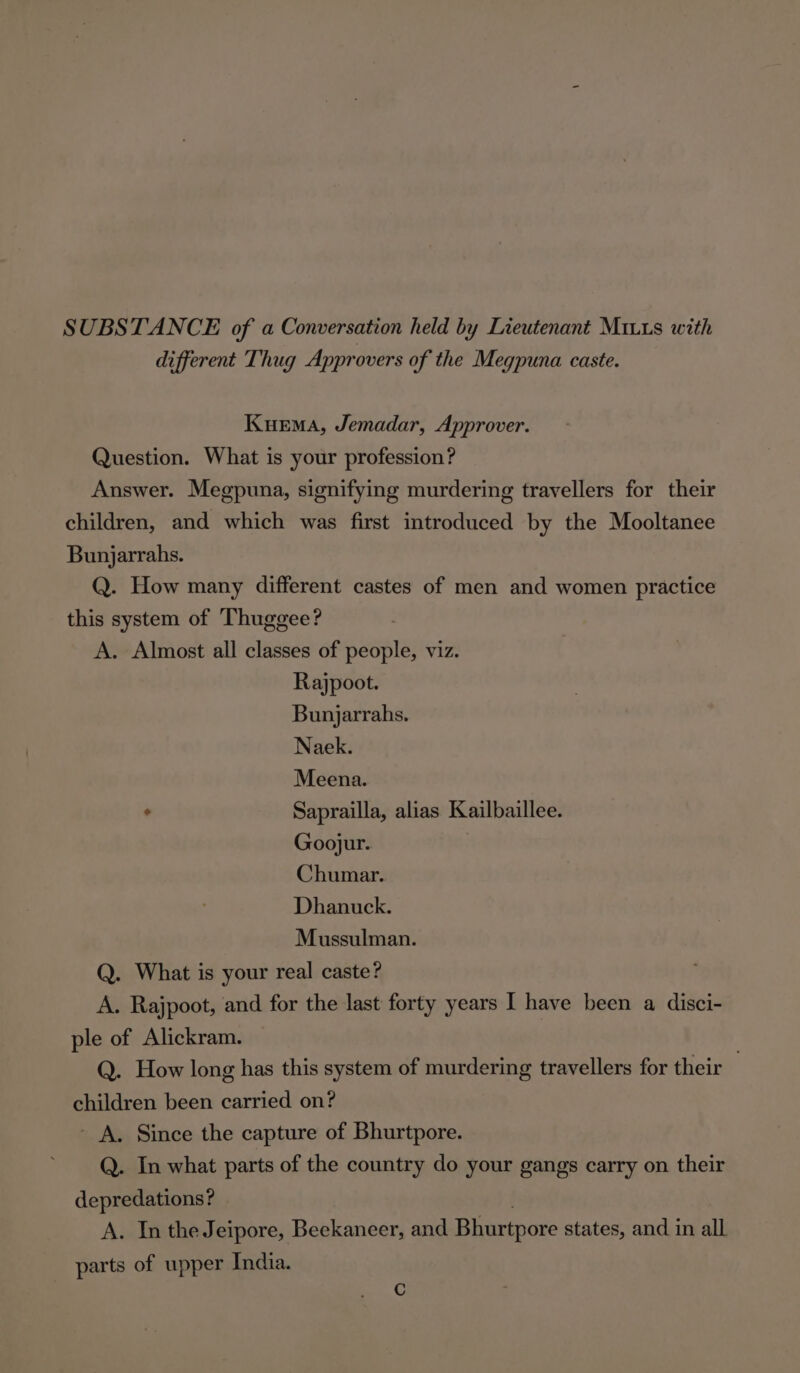 SUBSTANCE of a Conversation held by Lieutenant MILs with different Thug Approvers of the Megpuna caste. Kurema, Jemadar, Approver. Question. What is your profession? Answer. Megpuna, signifying murdering travellers for their children, and which was first introduced by the Mooltanee Bunjarrahs. Q. How many different castes of men and women practice this system of Thuggee? A. Almost all classes of people, viz. Rajpoot. Bunjarrahs. Naek. Meena. ° Saprailla, alias Kailbaillee. Goojur. Chumar. Dhanuck. Mussulman. Q. What is your real caste? A. Rajpoot, and for the last forty years I have been a disci- ple of Alickram. . Q. How long has this system of murdering travellers for their children been carried on? - A. Since the capture of Bhurtpore. Q. In what parts of the country do your gangs carry on their depredations? . A. In the Jeipore, Beekaneer, and Bhurtpore states, and in all parts of upper India. C