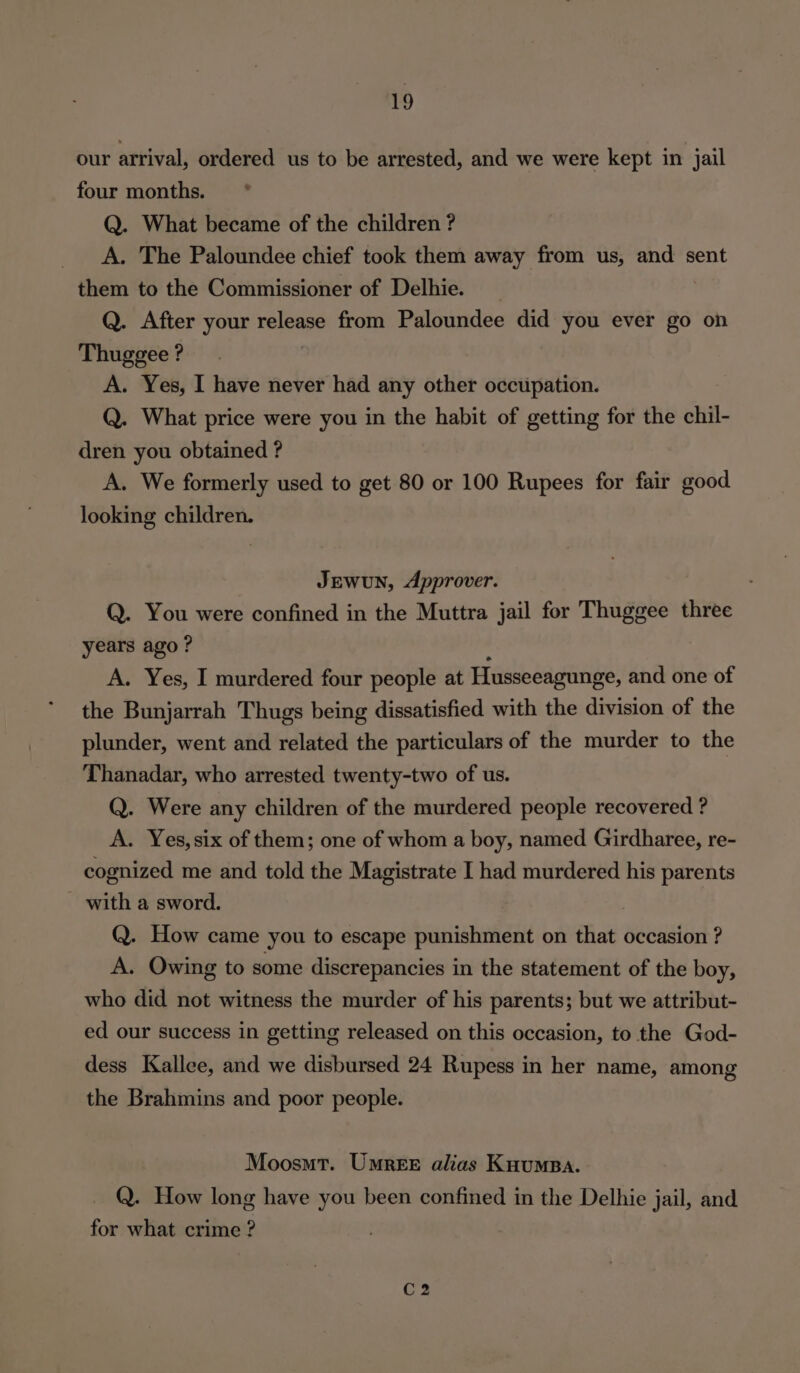 our arrival, ordered us to be arrested, and we were kept in jail four months. * Q. What became of the children ? A. The Paloundee chief took them away from us, and sent them to the Commissioner of Delhie. _ | Q. After your release from Paloundee did you ever go on Thuggee ? | | A. Yes, I have never had any other occupation. Q. What price were you in the habit of getting for the chil- dren you obtained ? A. We formerly used to get 80 or 100 Rupees for fair good looking children. JEWUN, Approver. Q. You were confined in the Muttra jail for Thuggee three years ago? , A. Yes, I murdered four people at Husseeagunge, and one of the Bunjarrah Thugs being dissatisfied with the division of the plunder, went and related the particulars of the murder to the Thanadar, who arrested twenty-two of us. Q. Were any children of the murdered people recovered ? A. Yes, six of them; one of whom a boy, named Girdharee, re- cognized me and told the Magistrate I had murdered his parents with a sword. Q. How came you to escape punishment on that occasion ? A. Owing to some discrepancies in the statement of the boy, who did not witness the murder of his parents; but we attribut- ed our success in getting released on this occasion, to the God- dess Kallee, and we disbursed 24 Rupess in her name, among the Brahmins and poor people. Moosmt. UmreEr alias Knumpa. Q. How long have you been confined in the Delhie jail, and for what crime ?