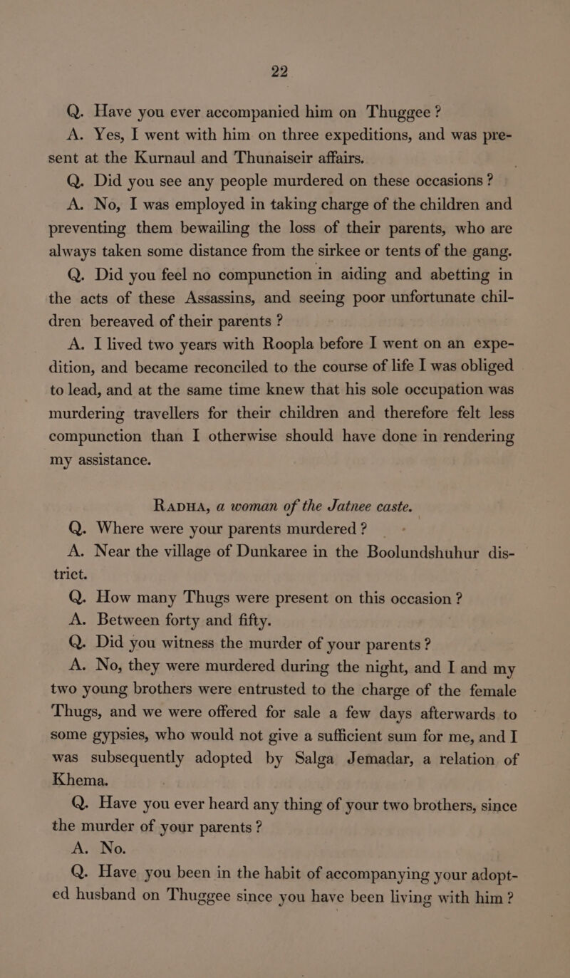 Q. Have you ever accompanied him on Thuggee ? A. Yes, I went with him on three expeditions, and was pre- sent at the Kurnaul and Thunaiseir affairs. Q. Did you see any people murdered on these occasions ? A. No, I was employed in taking charge of the children and preventing them bewailing the loss of their parents, who are always taken some distance from the sirkee or tents of the gang. Q. Did you feel no compunction in aiding and abetting in the acts of these Assassins, and seeing poor unfortunate chil- dren bereaved of their parents ? A. I lived two years with Roopla before I went on an expe- dition, and became reconciled to the course of life I was obliged to lead, and at the same time knew that his sole occupation was murdering travellers for their children and therefore felt less compunction than I otherwise should have done in rendering my assistance. Rapua, a woman of the Jatnee caste. Q. Where were your parents murdered ? A. Near the village of Dunkaree in the Boolundshuhur dis- trict. | Q. How many Thugs were present on this occasion ? A. Between forty and fifty. Q. Did you witness the murder of your parents ? A. No, they were murdered during the night, and I and my two young brothers were entrusted to the charge of the female Thugs, and we were offered for sale a few days afterwards to some gypsies, who would not give a sufficient sum for me, and I was subsequently adopted by Salga Jemadar, a relation of Khema. Q. Have you ever heard any thing of your two brothers, since the murder of your parents ? A. No. Q. Have you been in the habit of accompanying your adopt- ed husband on Thuggee since you have been living with him ?