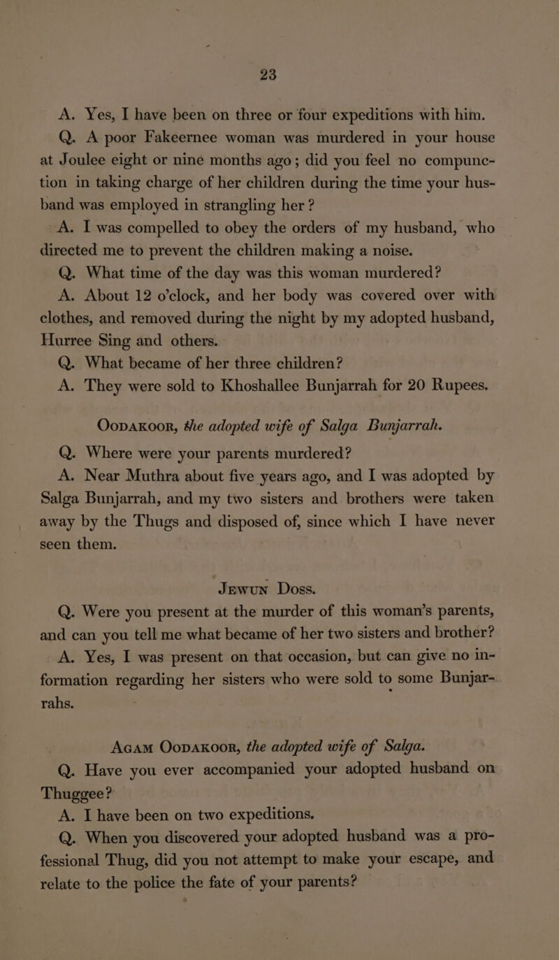 A. Yes, I have been on three or four expeditions with him. Q. A poor Fakeernee woman was murdered in your house at Joulee eight or nine months ago; did you feel no compunc- tion in taking charge of her children during the time your hus- band was employed in strangling her ? A. I was compelled to obey the orders of my husband, who directed me to prevent the children making a noise. Q. What time of the day was this woman murdered? A. About 12 o’clock, and her body was covered over with clothes, and removed during the night by my adopted husband, Hurree Sing and others. Q. What became of her three children? A. They were sold to Khoshallee Bunjarrah for 20 Rupees. Oopakoor, we adopted wife of Salga Bunjarrah. Q. Where were your parents murdered? A. Near Muthra about five years ago, and I was adopted by Salga Bunjarrah, and my tio sisters and brothers were taken away by the Thugs and disposed of, since which I have never seen them. Jewun Doss. Q. Were you present at the murder of this woman’s parents, and can you tell me what became of her two sisters and brother? A. Yes, I was present on that occasion, but can give no in- formation regarding her sisters who were sold to some Bunjar- rahs. Acam Oopaxoor, the adopted wife of Salga. Q. Have you ever accompanied your adopted husband on Thuggee? A. I have been on two expeditions. Q. When you discovered your adopted husband was a pro- fessional Thug, did you not attempt to make your escape, and relate to the police the fate of your parents?