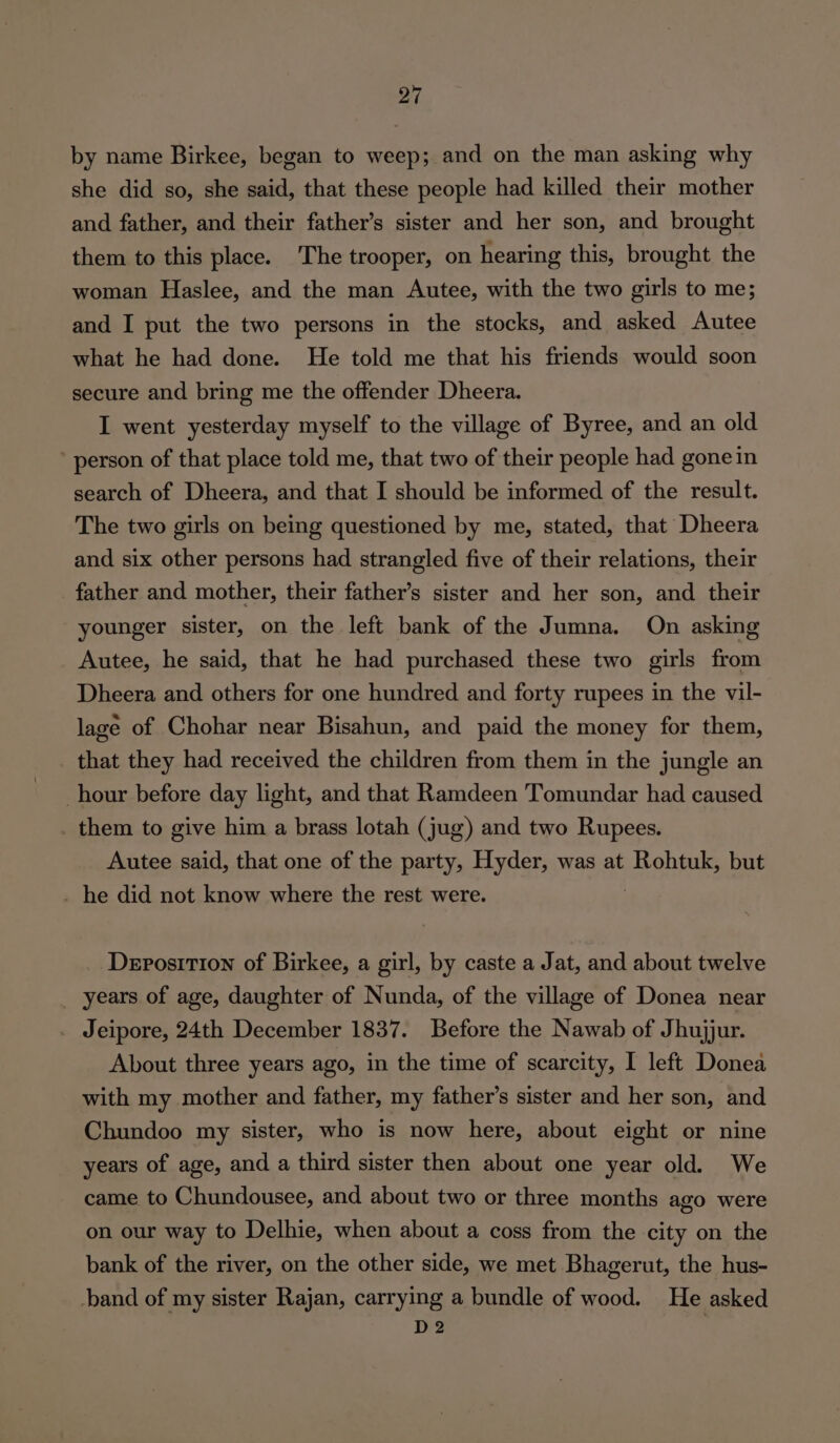 by name Birkee, began to weep; and on the man asking why she did so, she said, that these people had killed their mother and father, and their father’s sister and her son, and brought them to this place. The trooper, on hearing this, brought the woman Haslee, and the man Autee, with the two girls to me; and I put the two persons in the stocks, and asked Autee what he had done. He told me that his friends would soon secure and bring me the offender Dheera. I went yesterday myself to the village of Byree, and an old person of that place told me, that two of their people had gone in search of Dheera, and that I should be informed of the result. The two girls on being questioned by me, stated, that Dheera and six other persons had strangled five of their relations, their father and mother, their father’s sister and her son, and their younger sister, on the left bank of the Jumna. On asking Autee, he said, that he had purchased these two girls from Dheera and others for one hundred and forty rupees in the vil- lage of Chohar near Bisahun, and paid the money for them, that they had received the children from them in the jungle an hour before day light, and that Ramdeen Tomundar had caused _ them to give him a brass lotah (jug) and two Rupees. Autee said, that one of the party, Hyder, was at Rohtuk, but _ he did not know where the rest were. Deposition of Birkee, a girl, by caste a Jat, and about twelve years of age, daughter of Nunda, of the village of Donea near . Jeipore, 24th December 1837. Before the Nawab of Jhujjur. About three years ago, in the time of scarcity, I left Donea with my mother and father, my father’s sister and her son, and Chundoo my sister, who is now here, about eight or nine years of age, and a third sister then about one year old. We came to Chundousee, and about two or three months ago were on our way to Delhie, when about a coss from the city on the bank of the river, on the other side, we met Bhagerut, the hus- band of my sister Rajan, carrying a bundle of wood. He asked D2