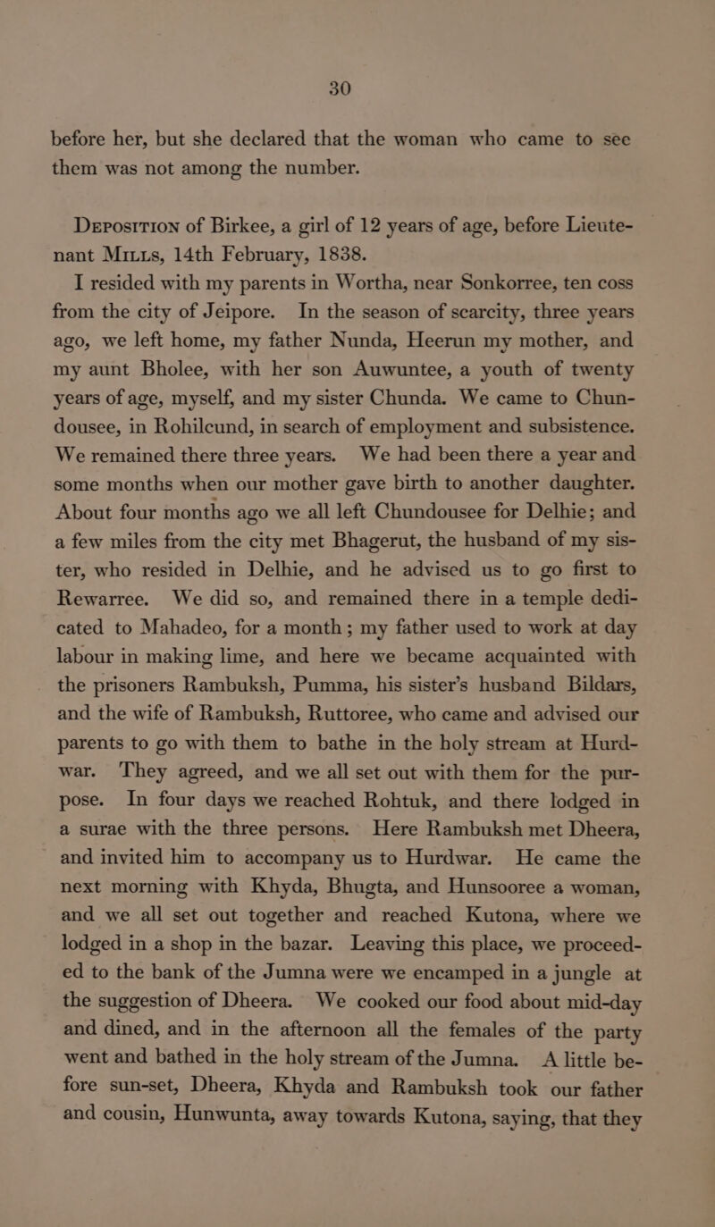 before her, but she declared that the woman who came to see them was not among the number. Deposition of Birkee, a girl of 12 years of age, before Lietite- nant Mints, 14th February, 1838. I resided with my parents in Wortha, near Sonkorree, ten coss from the city of Jeipore. In the season of scarcity, three years ago, we left home, my father Nunda, Heerun my mother, and my aunt Bholee, with her son Auwuntee, a youth of twenty years of age, myself, and my sister Chunda. We came to Chun- dousee, in Rohilcund, in search of employment and subsistence. We remained there three years. We had been there a year and some months when our mother gave birth to another daughter. About four months ago we all left Chundousee for Delhie; and a few miles from the city met Bhagerut, the husband of my sis- ter, who resided in Delhie, and he advised us to go first to Rewarree. We did so, and remained there in a temple dedi- cated to Mahadeo, for a month; my father used to work at day labour in making lime, and here we became acquainted with the prisoners Rambuksh, Pumma, his sister’s husband Bildars, and the wife of Rambuksh, Ruttoree, who came and advised our parents to go with them to bathe in the holy stream at Hurd- war. They agreed, and we all set out with them for the pur- pose. In four days we reached Rohtuk, and there lodged in a surae with the three persons. Here Rambuksh met Dheera, and invited him to accompany us to Hurdwar. He came the next morning with Khyda, Bhugta, and Hunsooree a woman, and we all set out together and reached Kutona, where we lodged in a shop in the bazar. Leaving this place, we proceed- ed to the bank of the Jumna were we encamped in a jungle at the suggestion of Dheera. We cooked our food about mid-day and dined, and in the afternoon all the females of the party went and bathed in the holy stream of the Jumna. A little be- fore sun-set, Dheera, Khyda and Rambuksh took our father and cousin, Hunwunta, away towards Kutona, saying, that they