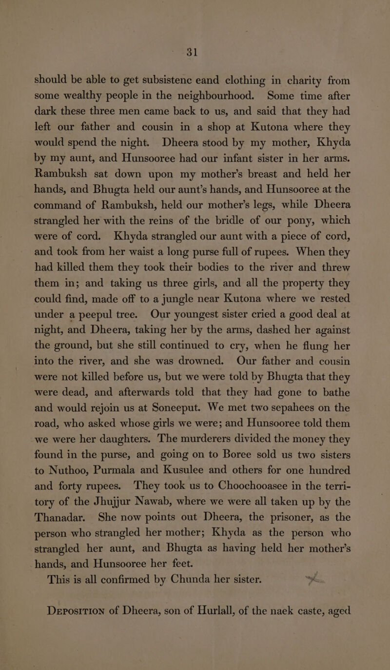 should be able to get subsistenc eand clothing in charity from some wealthy people in the neighbourhood. Some time after dark these three men came back to us, and said that they had left our father and cousin in a shop at Kutona where they would spend the night. Dheera stood by my mother, Khyda by my aunt, and Hunsooree had our infant sister in her arms. Rambuksh sat down upon my mother’s breast and held her hands, and Bhugta held our aunt’s hands, and Hunsooree at the command of Rambuksh, held our mother’s legs, while Dheera strangled her with the reins of the bridle of our pony, which were of cord. Khyda strangled our aunt with a piece of cord, and took from her waist a long purse full of rupees. When they had killed them they took their bodies to the river and threw them in; and taking us three girls, and all the property they could find, made off to a jungle near Kutona where we rested under a peepul tree. Our youngest sister cried a good deal at night, and Dheera, taking her by the arms, dashed her against the ground, but she still continued to cry, when he flung her into the river, and she was drowned. Our father and cousin were not killed before us, but we were told by Bhugta that they were dead, and afterwards told that they had gone to bathe and would rejoin us at Soneeput. We met two sepahees on the road, who asked whose girls we were; and Hunsooree told them we were her daughters. The murderers divided the money they found in the purse, and going on to Boree sold us two sisters to Nuthoo, Purmala and Kusulee and others for one hundred and forty rupees. They took us to Choochooasee in the terri- tory of the Jhujjur Nawab, where we were all taken up by the Thanadar. She now points out Dheera, the prisoner, as the person who strangled her mother; Khyda as the person who strangled her aunt, and Bhugta as having held her mother’s hands, and Hunsooree her feet. This is all confirmed by Chunda her sister. Deposition of Dheera, son of Hurlall, of the naek caste, aged
