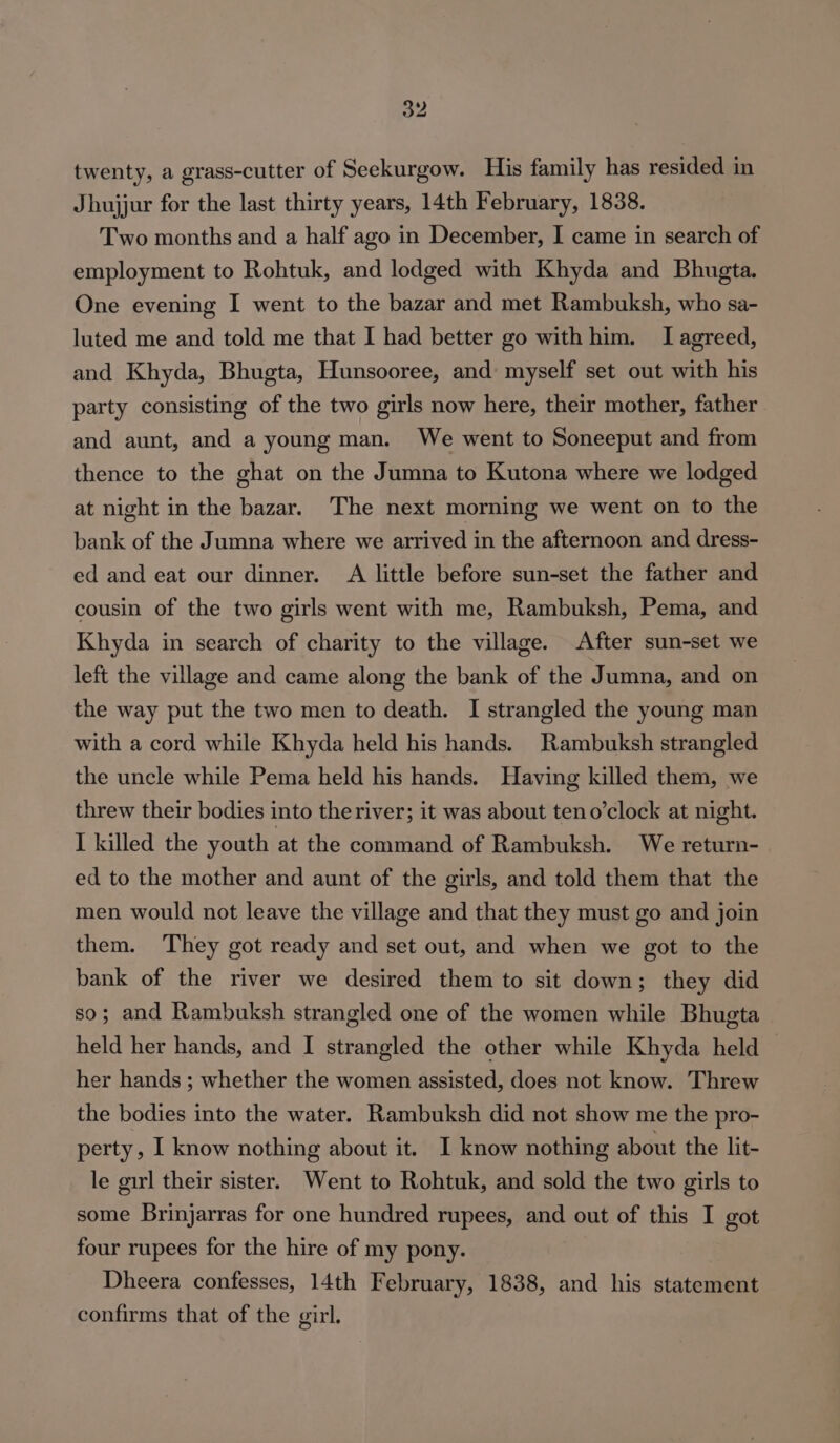 twenty, a grass-cutter of Seekurgow. His family has resided in Jhujjur for the last thirty years, 14th February, 1838. Two months and a half ago in December, I came in search of employment to Rohtuk, and lodged with Khyda and Bhugta. One evening I went to the bazar and met Rambuksh, who sa- luted me and told me that I had better go with him. I agreed, and Khyda, Bhugta, Hunsooree, and: myself set out with his party consisting of the two girls now here, their mother, father and aunt, and a young man. We went to Soneeput and from thence to the ghat on the Jumna to Kutona where we lodged at night in the bazar. The next morning we went on to the bank of the Jumna where we arrived in the afternoon and dress- ed and eat our dinner. A little before sun-set the father and cousin of the two girls went with me, Rambuksh, Pema, and Khyda in search of charity to the village. After sun-set we left the village and came along the bank of the Jumna, and on the way put the two men to death. I strangled the young man with a cord while Khyda held his hands. Rambuksh strangled the uncle while Pema held his hands. Having killed them, we threw their bodies into theriver; it was about teno’clock at night. I killed the youth at the command of Rambuksh. We return- ed to the mother and aunt of the girls, and told them that the men would not leave the village and that they must go and join them. They got ready and set out, and when we got to the bank of the river we desired them to sit down; they did so; and Rambuksh strangled one of the women while Bhugta held her hands, and I strangled the other while Khyda held her hands ; whether the women assisted, does not know. Threw the bodies into the water. Rambuksh did not show me the pro- perty, I know nothing about it. I know nothing about the lit- le girl their sister. Went to Rohtuk, and sold the two girls to some Brinjarras for one hundred rupees, and out of this I got four rupees for the hire of my pony. Dheera confesses, 14th February, 1838, and his statement confirms that of the girl.