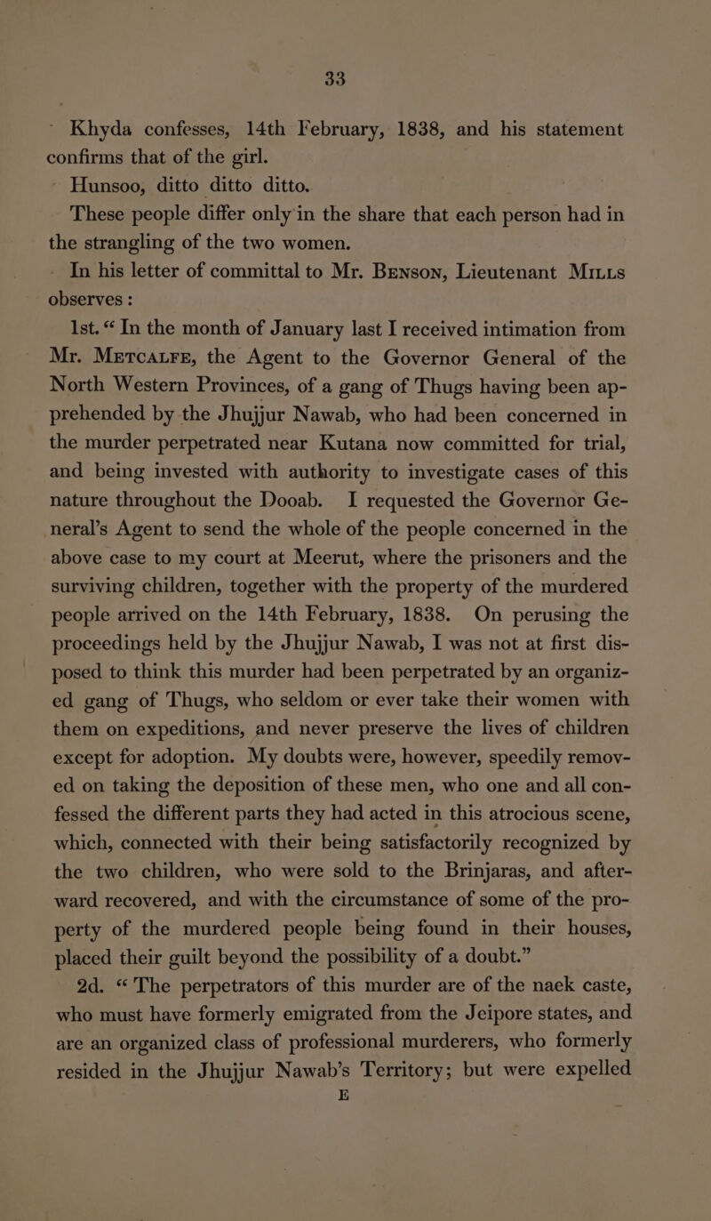 ~ Khyda confesses, 14th February, 1838, and his statement confirms that of the girl. ' Hunsoo, ditto ditto ditto. These people differ only in the share that each person had in the strangling of the two women. In his letter of committal to Mr. Benson, Lieutenant Miuus observes : Ist.“ In the month of January last I received intimation from Mr. Mertcatrg, the Agent to the Governor General of the North Western Provinces, of a gang of Thugs having been ap- prehended by the Jhujjur Nawab, who had been concerned in the murder perpetrated near Kutana now committed for trial, and being invested with authority to investigate cases of this nature throughout the Dooab. I requested the Governor Ge- neral’s Agent to send the whole of the people concerned in the above case to my court at Meerut, where the prisoners and the surviving children, together with the property of the murdered people arrived on the 14th February, 1838. On perusing the proceedings held by the Jhujjur Nawab, I was not at first dis- posed to think this murder had been perpetrated by an organiz- ed gang of Thugs, who seldom or ever take their women with them on expeditions, and never preserve the lives of children except for adoption. My doubts were, however, speedily remov- ed on taking the deposition of these men, who one and all con- fessed the different parts they had acted in this atrocious scene, which, connected with their being satisfactorily recognized by the two children, who were sold to the Brinjaras, and after- ward recovered, and with the circumstance of some of the pro- perty of the murdered people being found in their houses, placed their guilt beyond the possibility of a doubt.” 2d. “The perpetrators of this murder are of the naek caste, who must have formerly emigrated from the Jeipore states, and are an organized class of professional murderers, who formerly resided in the Jhujjur Nawab’s Territory; but were expelled E