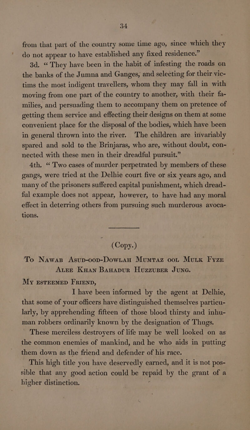 from that part of the country some time ago, since which they do not appear to have established any fixed residence.” 3d. “ They have been in the habit of infesting the roads on the banks of the Jumna and Ganges, and selecting for their vic- tims the most indigent travellers, whom they may fall in with moving from one part of the country to another, with their fa- milies, and persuading them to accompany them on pretence of getting them service and effecting their designs on them at some convenient place for the disposal of the bodies, which have been in general thrown into the river. The children are invariably spared and sold to the Brinjaras, who are, without doubt, con- nected with these men in their dreadful pursuit.” Ath. “ Two cases of murder perpetrated by members of these gangs, were tried at the Delhie court five or six years ago, and many of the prisoners suffered capital punishment, which dread- ful example does not appear, however, to have had any moral effect in deterring others from pursuing such murderous avoca- tions. (Copy.) To Nawas Asup-oop-DowLaH Mumtaz oot Muix Fyze ALEE Kuan BAHADUR HuzzuBEeR JUNG. My ESTEEMED FRIEND, I have been informed by the agent at Delhie, that some of your officers have distinguished themselves particu- larly, by apprehending fifteen of those blood thirsty and inhu- man robbers ordinarily known by the designation of Thugs. These merciless destroyers of life may be well looked on as the common enemies of mankind, and he who aids in putting them down as the friend and defender of his race. This high title you have deservedly earned, and it 1s not pos- sible that any good action could be pag by the grant of a higher distinction.