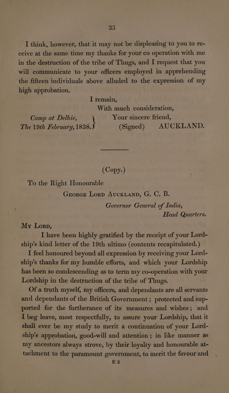 I think, however, that it may not be displeasing to you to re- ceive at the same time my thanks for your co operation with me in the destruction of the tribe of Thugs, and I request that you will communicate to your officers employed in apprehending the fifteen individuals above alluded to the expression of my high approbation. I remain, With much consideration, Camp at Delhie, Your sincere friend, The 19th February, 1838. (Signed) AUCKLAND. (Copy.-) To the Right Honourable GrorGE Lorp AucKLanpD, G. C. B. Governor General of India, Head Quarters. My Lorp, I have been highly gratified by the receipt of your Lord- ship’s kind letter of the 19th ultimo (contents recapitulated. ) I feel honoured beyond all expression by receiving your Lord- ship’s thanks for my humble efforts, and which your Lordship has been so condescending as to term my co-operation with your Lordship in the destruction of the tribe of Thugs. Of a truth myself, my officers, and dependants are all servants and dependants of the British Government ; protected and sup- ported for the furtherance of its measures and wishes; and I beg leave, most respectfully, to assure your Lordship, that it shall ever be my study to merit a continuation of your Lord- ship’s approbation, good-will and attention; in like manner as my ancestors always strove, by their loyalty and honourable at- tachment to the paramount government, to merit the favour and E 2
