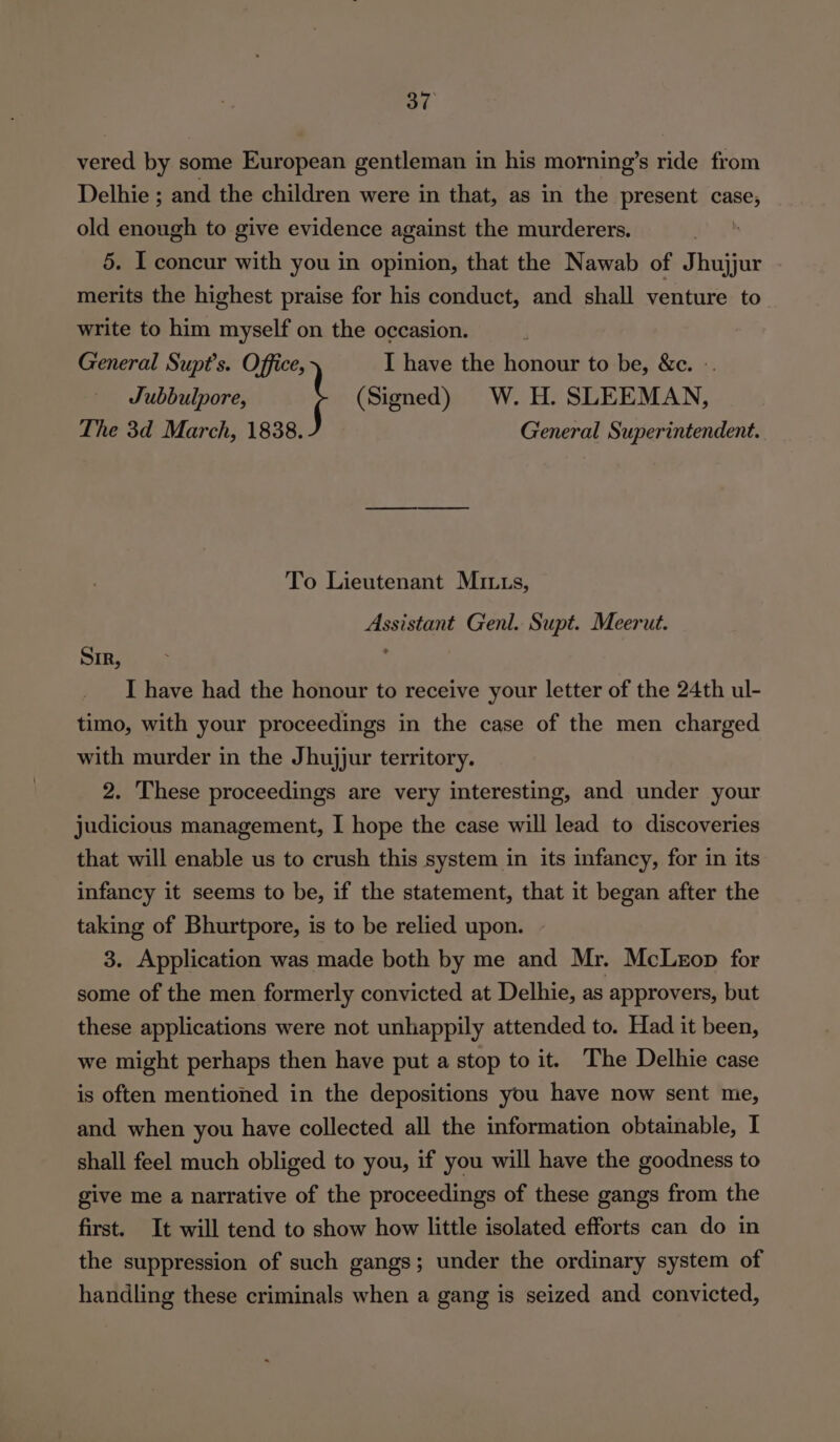 vered by some European gentleman in his morning’s ride from Delhie ; and the children were in that, as in the present sa old enough to give evidence against the murderers. 5. I concur with you in opinion, that the Nawab of Jhujjur merits the highest praise for his conduct, and shall venture to write to him myself on the occasion. General Supt’s. Office, I have the honour to be, &amp;c. - Jubbulpore, (Signed) W. H. SLEEMAN, The 3d March, 1838. General Superintendent. To Lieutenant MIs, Assistant Genl. Supt. Meerut. Sir, ; I have had the honour to receive your letter of the 24th ul- timo, with your proceedings in the case of the men charged with murder in the Jhujjur territory. 2. These proceedings are very interesting, and under your judicious management, I hope the case will lead to discoveries that will enable us to crush this system in its infancy, for in its infancy it seems to be, if the statement, that it began after the taking of Bhurtpore, is to be relied upon. 3. Application was made both by me and Mr. McLeop for some of the men formerly convicted at Delhie, as approvers, but these applications were not unhappily attended to. Had it been, we might perhaps then have put a stop to it. The Delhie case is often mentioned in the depositions you have now sent me, and when you have collected all the information obtainable, I shall feel much obliged to you, if you will have the goodness to give me a narrative of the proceedings of these gangs from the first. It will tend to show how little isolated efforts can do in the suppression of such gangs; under the ordinary system of handling these criminals when a gang is seized and convicted,