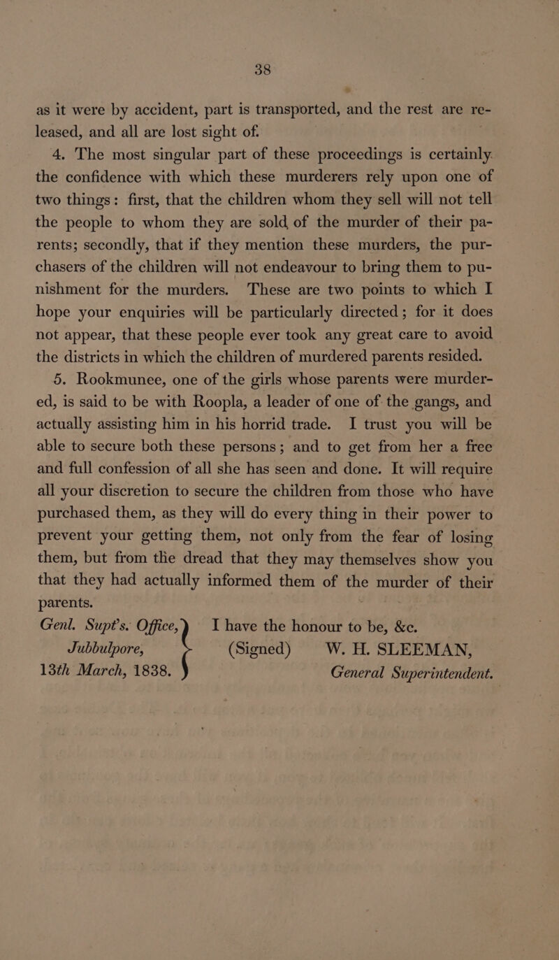 as it were by accident, part is transported, aa the rest are re- leased, and all are lost sight of: 4. The most singular part of these proceedings is certainly. the confidence with which these murderers rely upon one of two things: first, that the children whom they sell will not tell the people to whom they are sold of the murder of their pa- rents; secondly, that if they mention these murders, the pur- chasers of the children will not endeavour to bring them to pu- nishment for the murders. These are two points to which I hope your enquiries will be particularly directed; for it does not appear, that these people ever took any great care to avoid the districts in which the children of murdered parents resided. 5. Rookmunee, one of the girls whose parents were murder- ed, is said to be with Roopla, a leader of one of the gangs, and actually assisting him in his horrid trade. I trust you will be able to secure both these persons; and to get from her a free and full confession of all she has seen and done. It will require all your discretion to secure the children from those who have purchased them, as they will do every thing in their power to prevent your getting them, not only from the fear of losing them, but from the dread that they may themselves show you that they had actually informed them of the murder of their parents. Genl. Supt’s. Office, I have the honour to be, &amp;c. Jubbulpore, (Signed) W. H. SLEEMAN, 13th March, 1838. General Superintendent.