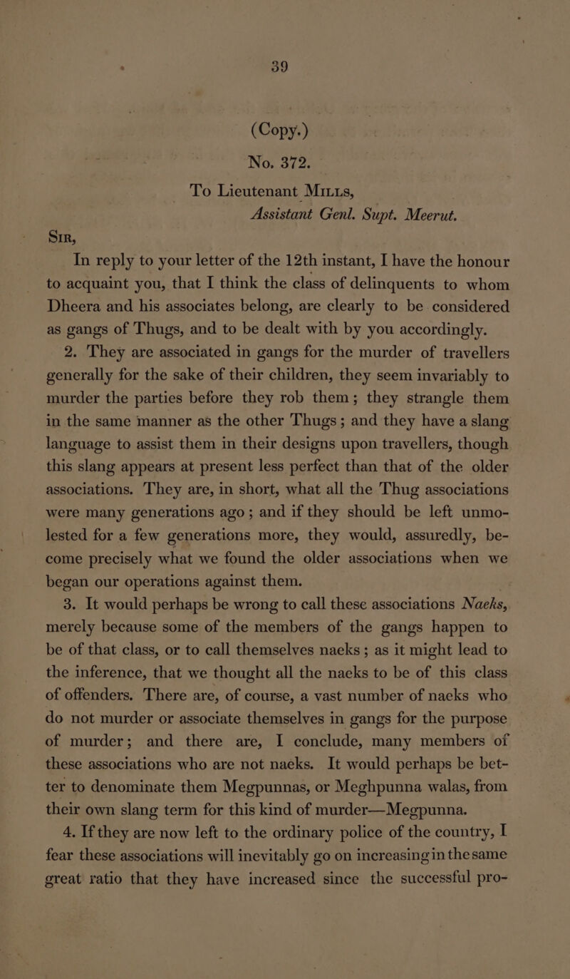 (Copy.) No. 372. To Lieutenant Mitts, Assistant Genl. Supt. Meerut. Sir, In reply to your letter of the 12th instant, I have the honour to acquaint you, that I think the class of delinquents to whom Dheera and his associates belong, are clearly to be considered as gangs of Thugs, and to be dealt with by you accordingly. 2. They are associated in gangs for the murder of travellers generally for the sake of their children, they seem invariably to murder the parties before they rob them; they strangle them in the same manner as the other Thugs; and they have a slang language to assist them in their designs upon travellers, though this slang appears at present less perfect than that of the older associations. They are, in short, what all the Thug associations were many generations ago ; and if they should be left unmo- lested for a few generations more, they would, assuredly, be- come precisely what we found the older associations when we began our operations against them. : 3. It would perhaps be wrong to call these associations Naeks, merely because some of the members of the gangs happen to be of that class, or to call themselves naeks ; as it might lead to the inference, that we thought all the naeks to be of this class of offenders. There are, of course, a vast number of naeks who do not murder or associate themselves in gangs for the purpose of murder; and there are, I conclude, many members of these associations who are not naeks. It would perhaps be bet- ter to denominate them Megpunnas, or Meghpunna walas, from their own slang term for this kind of murder—Megpunna. 4. If they are now left to the ordinary police of the country, I fear these associations will inevitably go on increasingin the same great ratio that they have increased since the successful pro-