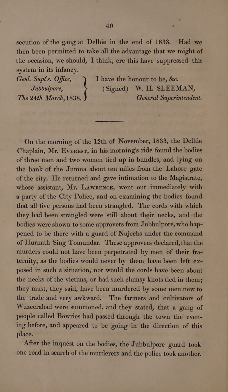 secution of the gang at Delhie in the end of 1833. Had we then been permitted to take all the advantage that we might of the occasion, we should, I think, ere this have suppressed this system in its infancy. Genl. Supt’s. Office, I have the honour to be, &amp;c. Jubbulpore, (Signed) W. H. SLEEMAN, The 24th March, 1838. General Superintendent. ~ On the morning of the 12th of November, 1833, the Delhie Chaplain, Mr. Everest, in his morning’s ride found the bodies of three men and two women tied up in bundles, and lying on the bank of the Jumna about ten miles from the Lahore gate of the city. He returned and gave intimation to the Magistrate, whose assistant, Mr. Lawrence, went out immediately with a party of the City Police, and on examining the bodies found that all five persons had been strangled. The cords with which they had been strangled were still about their necks, and the bodies were shown to some approvers from Jubbulpore, who hap- pened to be there with a guard of Nujeebs under the command of Hurnath Sing Tomundar. These approvers declared, that the murders could not have been perpetrated by men of their fra- ternity, as the bodies would never by them have been left ex- posed in such a situation, nor would the cords have been about the necks of the victims, or had such clumsy knots tied in them; they must, they said, have been murdered by some men new to the trade and very awkward. The farmers and cultivators of Wuzeerabad were summoned, and they stated, that a gang of people called Bowries had passed through the town the even- ing before, and appeared to be going in the direction of this place. _ After the inquest on the bodies, the Jubbulpore guard took one road in search of the murderers and the police took another.