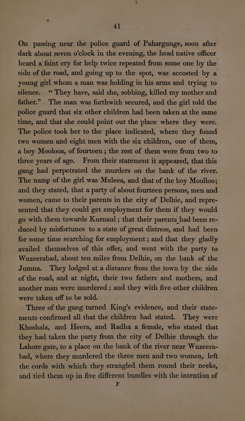 On passing near the police guard of Pahargunge, soon after dark about seven o’clock in the evening, the head native officer heard a faint cry for help twice repeated from some one by the side of the road, and going up to the spot, was accosted by a young girl whom a man was holding in his arms and trying to silence. ‘They have, said she, sobbing, killed my mother and father.” The man was forthwith secured, and the girl told the police guard that six other children had been taken at the same time, and that she could point out the place where they were. The police took her to the place indicated, where they found two women and eight men with the six children, one of them, a boy Moolooa, of fourteen ; the rest of them were from two to three years of age. From their statement it appeared, that this gang had perpetrated the murders on the bank of the river. The name of the girl was Muleea, and that of the boy Moolloo; and they stated, that a party of about fourteen persons, men and women, came to their parents in the city of Delhie, and repre- sented that they could get employment for them if they would _ go with them towards Kurnaul ; that their parents ‘had been re- duced by misfortunes to a state of great distress, and had been for some time searching for employment ; and that they gladly availed themselves of this offer, and went with the party to Wuzeerabad, about ten miles from Delhie, on the bank of the Jumna. They lodged at a distance from the town by the side of the road, and at night, their two fathers and mothers, and another man were murdered ; and they with five other children were taken off to be sold. _ Three of the gang turned King’s evidence, and their state- ments confirmed all that the children had stated. They were Khoshala, and Heera, and Radha a female, who stated that they had taken the party from the city of Delhie through the Lahore gate, to a place on the bank of the river near Wuzeera- bad, where they murdered the three men and two women, left the cords with which they strangled them round their neeks, and tied them up in five different bundles with the intention of F
