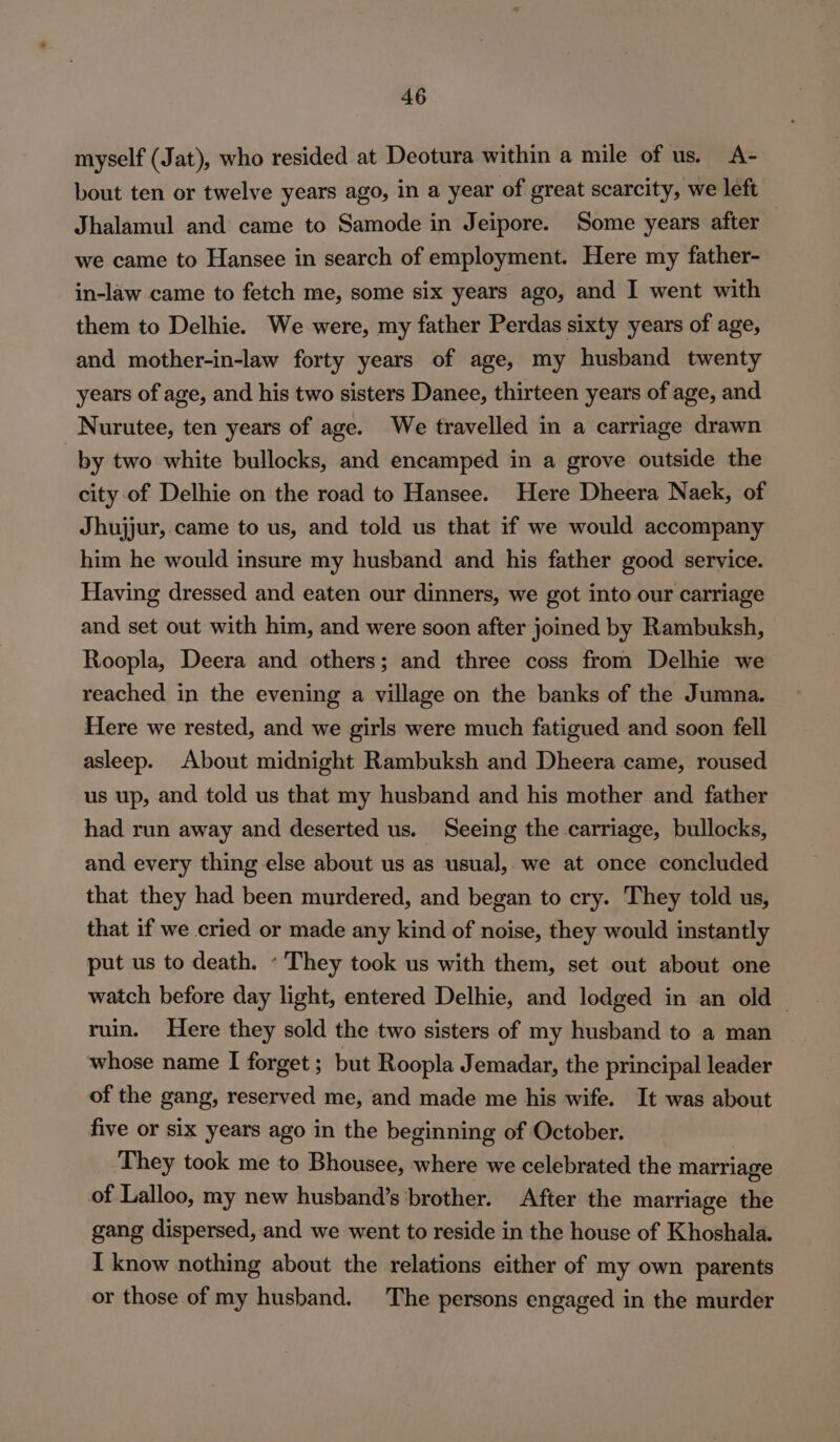 myself (Jat), who resided at Deotura within a mile of us. A- bout ten or twelve years ago, in a year of great scarcity, we left Jhalamul and came to Samode in Jeipore. Some years after we came to Hansee in search of employment. Here my father- in-law came to fetch me, some six years ago, and I went with them to Delhie. We were, my father Perdas sixty years of age, and mother-in-law forty years of age, my husband twenty years of age, and his two sisters Danee, thirteen years of age, and Nurutee, ten years of age. We travelled in a carriage drawn by two white bullocks, and encamped in a grove outside the city of Delhie on the road to Hansee. Here Dheera Naek, of Jhujjur,.came to us, and told us that if we would accompany him he would insure my husband and his father good service. Having dressed and eaten our dinners, we got into our carriage and set out with him, and were soon after joined by Rambuksh, Roopla, Deera and others; and three coss from Delhie we reached in the evening a village on the banks of the Jumna. Here we rested, and we girls were much fatigued and soon fell asleep. About midnight Rambuksh and Dheera came, roused us up, and told us that my husband and his mother and father had run away and deserted us. Seeing the carriage, bullocks, and every thing else about us as usual, we at once concluded that they had been murdered, and began to cry. They told us, that if we cried or made any kind of noise, they would instantly put us to death. - They took us with them, set out about one watch before day light, entered Delhie, and lodged in an old | ruin. Here they sold the two sisters of my husband to a man whose name I forget ; but Roopla Jemadar, the principal leader of the gang, reserved me, and made me his wife. It was about five or six years ago in the beginning of October. They took me to Bhousee, where we celebrated the marriage of Lalloo, my new husband’s brother. After the marriage the gang dispersed, and we went to reside in the house of Khoshala. I know nothing about the relations either of my own parents or those of my husband. The persons engaged in the murder