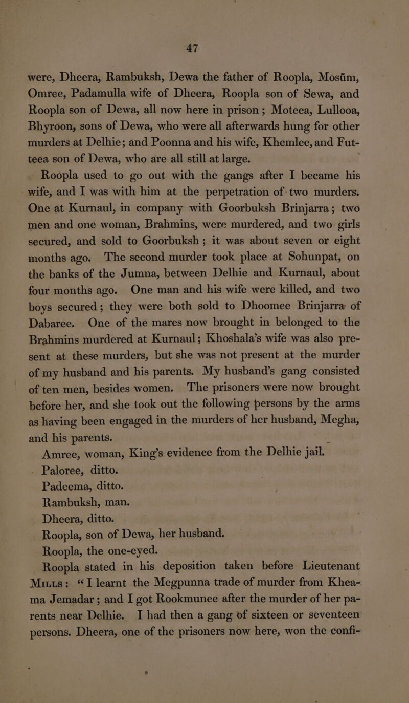 were, Dheera, Rambuksh, Dewa the father of Roopla, Mostim, Omree, Padamulla wife of Dheera, Roopla son of Sewa, and Roopla son of Dewa, all now here in prison; Moteea, Lullooa, Bhyroon, sons of Dewa, who were all afterwards hung for other murders at Delhie; and Poonna and his wife, Khemlee, and Fut- teea son of Dewa, who are all still at large. - Roopla used to go out with the gangs after I became his wife, and I was with him at the perpetration of two murders. One at Kurnaul, in company with Goorbuksh Brinjarra; two men and one woman, Brahmins, were murdered, and two girls secured, and sold to Goorbuksh ; it was about seven or eight months ago. The second murder took place at Sohunpat, on the banks of the Jumna, between Delhie and Kurnaul, about four months ago. One man and his wife were killed, and two boys secured; they were both sold to Dhoomee Brinjarra of Dabaree. One of the mares now brought in belonged to the Brahmins murdered at Kurnaul; Khoshala’s wife was also pre- sent at these murders, but she was not present at the murder of my husband and his parents. My husband’s gang consisted of ten men, besides women. ‘The prisoners were now brought before her, and she took out the following persons by the arms as having been engaged in the murders of her husband, Megha, and his parents. ‘ Amree, woman, King’s evidence from the Delhie jail. . Paloree, ditto. Padeema, ditto. Rambuksh, man. Dheera, ditto. Roopla, son of Dewa, her husband. Roopla, the one-eyed. Roopla stated in his deposition taken before Lieutenant Mitts: “I learnt the Megpunna trade of murder from Khea-. ma Jemadar ; and I got Rookmunee after the murder of her pa- rents near Delhie. I had then a gang of sixteen or seventeen’ persons. Dheera, one of the prisoners now here, won the confi-