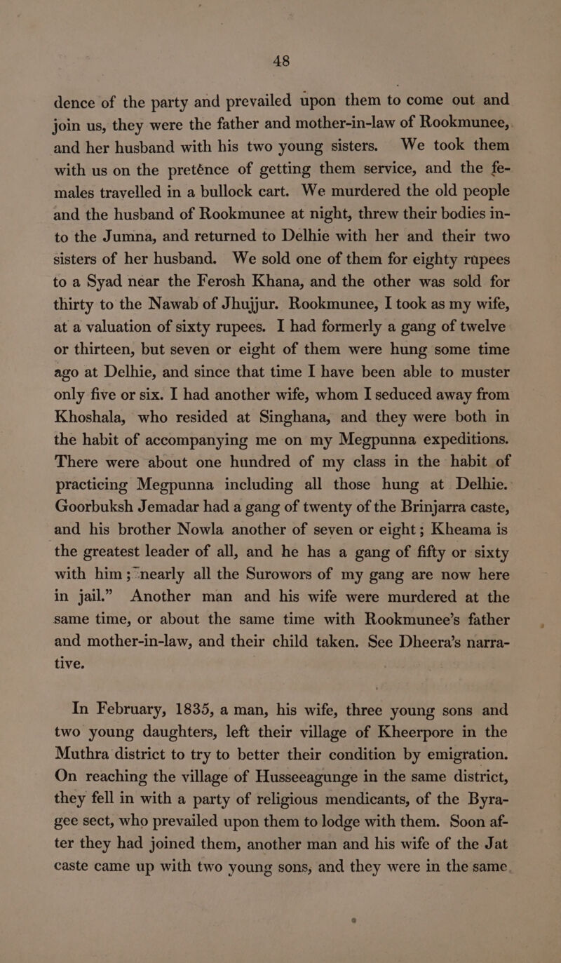 dence of the party and prevailed upon them to come out and join us, they were the father and mother-in-law of Rookmunee,. and her husband with his two young sisters. We took them with us on the preténce of getting them service, and the fe- males travelled in a bullock cart. We murdered the old people and the husband of Rookmunee at night, threw their bodies in- to the Jumna, and returned to Delhie with her and their two sisters of her husband. We sold one of them for eighty rupees to a Syad near the Ferosh Khana, and the other was sold for thirty to the Nawab of Jhujjur. Rookmunee, I took as my wife, at a valuation of sixty rupees. I had formerly a gang of twelve or thirteen, but seven or eight of them were hung some time ago at Delhie, and since that time I have been able to muster only five or six. [ had another wife, whom I seduced away from Khoshala, who resided at Singhana, and they were both in the habit of accompanying me on my Megpunna expeditions. There were about one hundred of my class in the habit of practicing Megpunna including all those hung at Delhie. Goorbuksh Jemadar had a gang of twenty of the Brinjarra caste, and his brother Nowla another of seven or eight ; Kheama is the greatest leader of all, and he has a gang of fifty or sixty with him; nearly all the Surowors of my gang are now here in jail.” Another man and his wife were murdered at the same time, or about the same time with Rookmunee’s father and mother-in-law, and their child taken. See Dheera’s narra- tive. In February, 1835, a man, his wife, three young sons and two young daughters, left their village of Kheerpore in the Muthra district to try to better their condition by emigration. On reaching the village of Husseeagunge in the same district, they fell in with a party of religious mendicants, of the Byra- gee sect, who prevailed upon them to lodge with them. Soon af- ter they had joined them, another man and his wife of the Jat caste came up with two young sons, and they were in the same