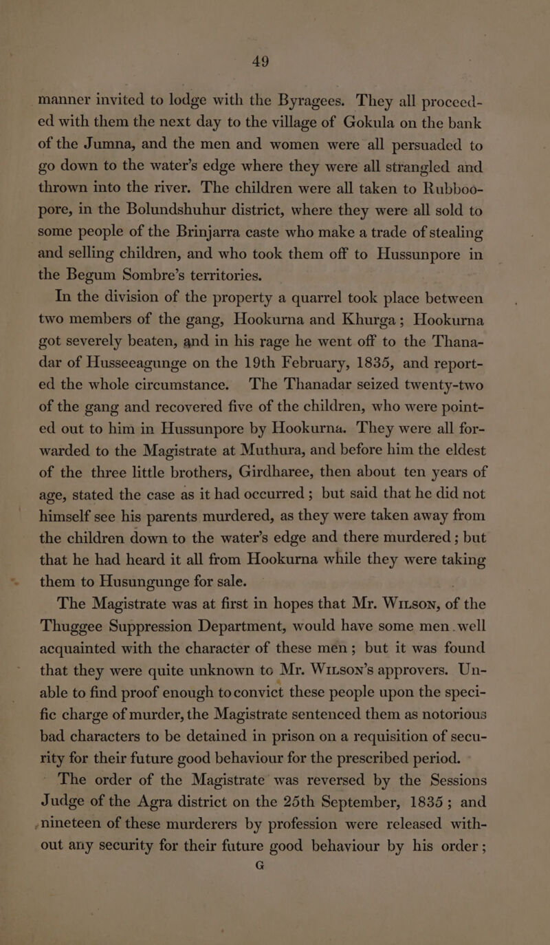 “manner invited to lodge with the Byragees. They all proceed- ed with them the next day to the village of Gokula on the bank of the Jumna, and the men and women were all persuaded to go down to the water’s edge where they were all strangled and thrown into the river. The children were all taken to Rubboo- pore, in the Bolundshuhur district, where they were all sold to some people of the Brinjarra caste who make a trade of stealing and selling children, and who took them off to Hussunpore in the Begum Sombre’s territories. In the division of the property a quarrel took place between two members of the gang, Hookurna and Khurga; Hookurna got severely beaten, and in his rage he went off to the Thana- dar of Husseeagunge on the 19th February, 1835, and report- ed the whole circumstance. The Thanadar seized twenty-two of the gang and recovered five of the children, who were point- ed out to him in Hussunpore by Hookurna. They were all for- warded to the Magistrate at Muthura, and before him the eldest of the three little brothers, Girdharee, then about ten years of age, stated the case as it had occurred ; but said that he did not himself see his parents murdered, as they were taken away from the children down to the water’s edge and there murdered ; but that he had heard it all from Hookurna while they were taking them to Husungunge for sale. The Magistrate was at first in hopes that Mr. Wizson, of the Thuggee Suppression Department, would have some men .well acquainted with the character of these men; but it was found that they were quite unknown to Mr. Wison’s approvers. Un- able to find proof enough to convict these people upon the speci- fic charge of murder, the Magistrate sentenced them as notorious bad characters to be detained in prison on a requisition of secu- rity for their future good behaviour for the prescribed period. _ The order of the Magistrate was reversed by the Sessions Judge of the Agra district on the 25th September, 1835; and -nineteen of these murderers by profession were released with- out any security for their future good behaviour by his order ; . G