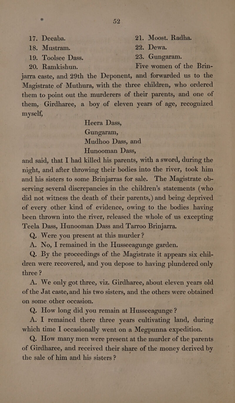 18. Mustram. 22. Dewa. 19. Toolsee Dass. 23. Gungaram. 20. Ramkishun. Five women of the Brin- jarra caste, and 29th the Deponent, and forwarded us to the Magistrate of Muthura, with the three children, who ordered them to point out the murderers of their parents, and one of them, Girdharee, a boy of eleven years of age, recognized myself, ! Heera Dass, Gungaram, Mudhoo Dass, and Hunooman Dass, and said, that I had killed his parents, with a sword, saane the night, and after throwing their bodies into the river, took him and his sisters to some Brinjarras for sale. The Magistrate ob- serving several discrepancies in the children’s statements (who did not witness the death of their parents,) and being deprived of every other kind of evidence, owing to the bodies having been thrown into the river, released the whole of us excepting Teela Dass, Hunooman Dass and Tarroo Brinjarra. Q. Were you present at this murder ? A. No, I remained in the Husseeagunge garden. Q. By the proceedings of the Magistrate it appears six chil- dren were recovered, and you depose to having plundered only three ? A. We only got three, viz. Girdharee, about eleven years old of the Jat caste, and his two sisters, and the others were obtained on some other occasion. Q. How long did you remain at Husseeagunge ? A. I remained there three years cultivating land, during which time I occasionally went on a Megpunna expedition. Q. How many men were present at the murder of the parents of Girdharee, and received their share of the money derived by the sale of him and his sisters ?