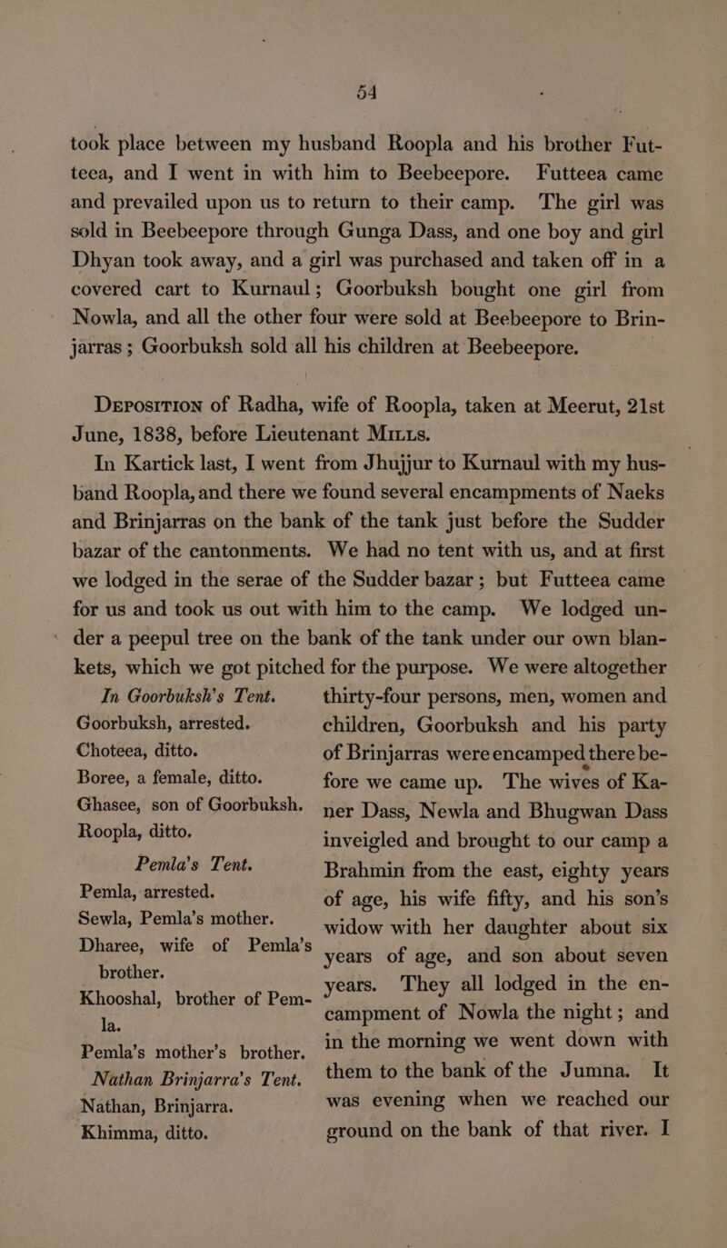 took place between my husband Roopla and his brother Fut- teea, and I went in with him to Beebeepore. Futteea came and prevailed upon us to return to their camp. The girl was sold in Beebeepore through Gunga Dass, and one boy and girl Dhyan took away, and a girl was purchased and taken off in a covered cart to Kurnaul; Goorbuksh bought one girl from Nowla, and all the other four were sold at Beebeepore to Brin- jarras ; Goorbuksh sold all his children at Beebeepore. , Deposition of Radha, wife of Roopla, taken at Meerut, 21st June, 1838, before Lieutenant MILts. In Kartick last, I went from Jhujjur to Kurnaul with my hus- band Roopla, and there we found several encampments of Naeks and Brinjarras on the bank of the tank just before the Sudder bazar of the cantonments. We had no tent with us, and at first we lodged in the serae of the Sudder bazar; but Futteea came for us and took us out with him to the camp. We lodged un- ' der a peepul tree on the bank of the tank under our own blan- kets, which we got pitched for the purpose. We were altogether In Goorbuksh’s Tent. thirty-four persons, men, women and Goorbuksh, arrested. children, Goorbuksh and his party Choteea, ditto. of Brinjarras were encamped there be- Boree, a female, ditto. Ghasee, son of Goorbuksh. Roopla, ditto. Pemla’s Tent. Pemla, arrested. Sewla, Pemla’s mother. Dharee, wife of Pemla’s fore we came up. The wives of Ka- ner Dass, Newla and Bhugwan Dass inveigled and brought to our camp a Brahmin from the east, eighty years of age, his wife fifty, and his son’s widow with her daughter about six years of age, and son about seven brother. : eboistel. tenet oF Penk years. They all lodged in the en- ne campment of Nowla the night; and Peis Mothots teste ppeee morning we went down with Nathan Brinjarra’s Tent. them to the bank of the Jumna. It Nathan, Brinjarra. was evening when we reached our Khimma, ditto. ground on the bank of that river. I