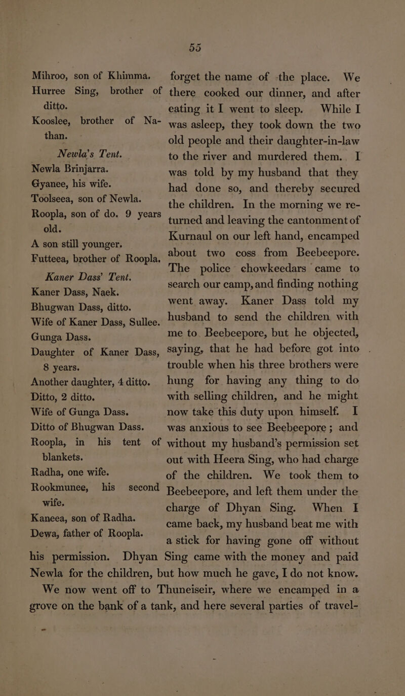 Mihroo, son of Khimma, Hurree Sing, brother of ditto. Kooslee, brother of Na- than. Newla’s Tent. Newla Brinjarra. Gyanee, his wife. Toolseea, son of Newla. Roopla, son of do. 9 years old. A son still younger. Futteea, brother of Roopla. Kaner Dass’ Tent. Kaner Dass, Naek. Bhugwan Dass, ditto. Wife of Kaner Dass, Sullee. Gunga Dass. Daughter of Kaner Dass, 8 years. Another daughter, 4 ditto. Ditto, 2 ditto. Wife of Gunga Dass. Ditto of Bhugwan Dass. Roopla, in his tent of blankets. Radha, one wife. Rookmunee, his second wife. Kaneea, son of Radha. Dewa, father of Roopla. 55 forget the name of -the place. We there cooked our dinner, and after eating it went to sleep. While I was asleep, they took down the two old people and their daughter-in-law to the river and murdered them. I was told by my husband that they had done so, and thereby secured the children. In the morning we re- turned and leaving the cantonment of Kurnaul on our left hand, encamped about two coss from Beebeepore. The police chowkeedars came to search our camp, and finding nothing went away. Kaner Dass told my husband to send the children with me to. Beebeepore, but he objected, saying, that he had before got into . trouble when his three brothers were hung for having any thing to do with selling children, and he might now take this duty upon himself. I was anxious to see Beebeepore ; and without my husband’s permission set out with Heera Sing, who had charge of the children. We took them to Beebeepore, and left them under the charge of Dhyan Sing. When I came back, my husband beat me with a stick for having gone off without _ =