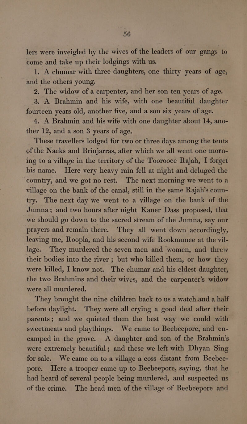 lers were inveigled by the wives of the leaders of our gangs to come and take up their lodgings with us. 1. A chumar with three daughters, one thirty years of age, and the others young. 2. The widow of a carpenter, and her son ten years of age. 3. A Brahmin and his wife, with one beautiful daughter fourteen years old, another five, and a son six years of age. 4. A Brahmin and his wife with one daughter about 14, ano- ther 12, and a son 3 years of age. These travellers lodged for two or three days among the tents of the Naeks and Brinjarras, after which we all went one morn- ing to a village in the territory of the Toorooee Rajah, I forget his name. Here very heavy rain fell at night and deluged the country, and we got no rest. The next morning we went to a village on the bank of the canal, still in the same Rajah’s coun- try. The next day we went to a village on the bank of the Jumna; and two hours after night Kaner Dass proposed, that we should go down to the sacred stream of the Jumna, say our prayers and remain there. They all went down accordingly, leaving me, Roopla, and his second wife Rookmunee at the vil- lage. They murdered the seven men and women, and threw their bodies into the river ; but who killed them, or how they were killed, I know not. The chumar and his eldest daughter, the two Brahmins and their wives, and the carpenter’s widow were all murdered. They brought the nine children back to us a watch and a half before daylight. They were all crying a good deal after their parents; and we quieted them the best way we could with sweetmeats and playthings. We came to Beebeepore, and en- camped in the grove. A daughter and son of the Brahmin’s were extremely beautiful; and these we left with Dhyan Sing for sale. We came on to a village a coss distant from Beebee- pore. Here a trooper came up to Beebeepore, saying, that he had heard of several people being murdered, and suspected us of the crime. The head men of the village of Beebeepore and