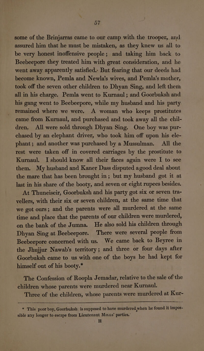 some of the Brinjarras came to our camp with the trooper, and assured him that he must be mistaken, as they knew us all to be very honest inoffensive people; and taking him back to Beebeepore they treated him with great consideration, and he went away apparently satisfied.. But fearing that our deeds had become known, Pemla and Newla’s wives, and Pemla’s mother, took off the seven other children to Dhyan Sing, and left them all in his charge. Pemla went to Kurnaul ; and Goorbuksh and his gang went to Beebeepore, while my husband and his party remained where we were. A woman who keeps prostitutes came from Kurnaul, and purchased and took away all the chil- dren. All were sold through Dhyan Sing. One boy was pur- chased by an elephant driver, who took him off upon his ele- phant; and another was purchased by a Mussulman. All the rest were taken off in covered carriages by the prostitute to Kurnaul. I should know all their faces again were I to see them. My husband and Kaner Dass disputed agood deal about the mare that has been brought in; but my husband got it at last in his share of the booty, and seven or eight rupees besides. At Thuneiseir, Goorbuksh and his party got six or seven tra- vellers, with their six or seven children, at the same time that we got ours; and the parents were all murdered at the same time and place that the parents of our children were murdered, on the bank of the Jumna. He also sold his children through Dhyan Sing at Beebeepore. There were several people from Beebeepore concerned with us. We came back to Beyree in the Jhujjur Nawab’s territory; and three or four days after Goorbuksh came to us with one of the boys he had kept for himself out of his booty.* The Confession of Roopla Jemadar, relative to the sale ofthe children whose parents were murdered near Kurnaul. Three of the children, whose parents were murdered at Kur- * This poor boy, Goorbuksh is supposed to have murdered when he found it impos- sible any longer to escape from Lieutenant Muxts’ parties.” H