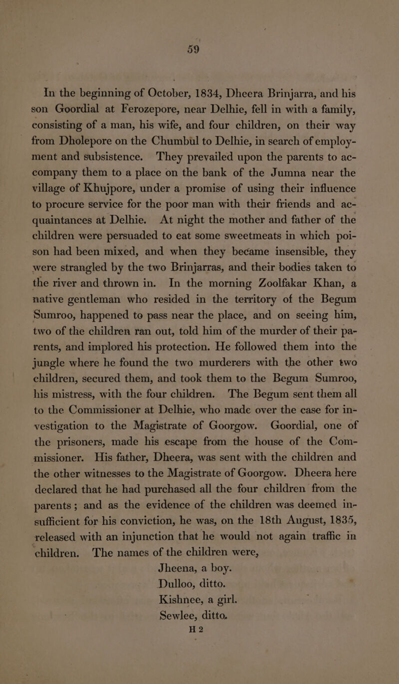 In the beginning of October, 1834, Dheera Brinjarra, and his son Goordial at Ferozepore, near Delhie, fell in with a family, consisting of a man, his wife, and four children, on their way from Dholepore on the Chumbul to Delhie, in search of employ- ment and subsistence. They prevailed upon the parents to ac- company them to a place on the bank of the Jumna near the village of Khujpore, under a promise of using their influence to procure service for the poor man with their friends and ac- quaintances at Delhie. At night the mother and father of the children were persuaded to eat some sweetmeats in which poi- son had been mixed, and when they became insensible, they were strangled by the two Brinjarras, and their bodies taken to the river and thrown in. In the morning Zoolfakar Khan, a native gentleman who resided in the territory of the Begum Sumroo, happened te pass near the place, and on seeing him, two of the children ran out, told him of the murder of their pa- rents, and implored his protection. He followed them into the jungle where he found the two murderers with the other two children, secured them, and took them to the Begum Sumroo, his mistress, with the four children. The Begum sent them all to the Commissioner at Delhie, who made over the case for in- vestigation to the Magistrate of Goorgow. Goordial, one of the prisoners, made his escape from the house of the Com- missioner. His father, Dheera, was sent with the children and the other witnesses to the Magistrate of Goorgow. Dheera here declared that he had purchased all the four children from the parents; and as the evidence of the children was deemed in- sufficient for his conviction, he was, on the 18th August, 1835, released with an injunction that he would not again traffic in ‘children. The names of the children were, Jheena, a boy. Dulloo, ditto. Kishnee, a girl. Sewlee, ditto. H 2