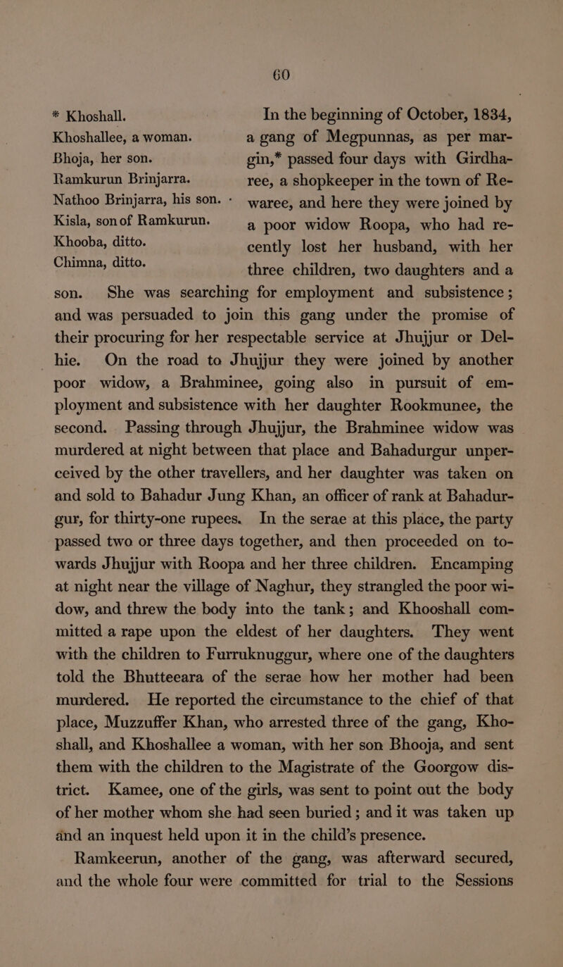 * Khoshall. | In the beginning of October, 1834, Khoshallee, a woman. a gang of Megpunnas, as per mar- Bhoja, her son. gin,* passed four days with Girdha- Ramkurun Brinjarra. ree, a Shopkeeper in the town of Re- Nathoo Brinjarra, his son. - waree, and here they were joined by Kisla, son of Ramkurun. a poor widow Roopa, who had re- Khooba, git. cently lost her husband, with her ss a three children, two daughters and a son. She was searching for employment and _ subsistence ; and was persuaded to join this gang under the promise of their procuring for her respectable service at Jhujjur or Del- hie. On the road to Jhujjur they were joined by another poor widow, a Brahminee, going also in pursuit of em- ployment and subsistence with her daughter Rookmunee, the second. Passing through Jhujjur, the Brahminee widow was murdered at night between that place and Bahadurgur unper- ceived by the other travellers, and her daughter was taken on and sold to Bahadur Jung Khan, an officer of rank at Bahadur- gur, for thirty-one rupees. In the serae at this place, the party passed two or three days together, and then proceeded on to- wards Jhujjur with Roopa and her three children. Encamping at night near the village of Naghur, they strangled the poor wi- dow, and threw the body into the tank; and Khooshall com- mitted a rape upon the eldest of her daughters. They went with the children to Furruknuggur, where one of the daughters told the Bhutteeara of the serae how her mother had been murdered. He reported the circumstance to the chief of that place, Muzzuffer Khan, who arrested three of the gang, Kho- shall, and Khoshallee a woman, with her son Bhooja, and sent them with the children to the Magistrate of the Goorgow dis- trict. Kamee, one of the girls, was sent to point out the body of her mother whom she had seen buried ; and it was taken up and an inquest held upon it in the child’s presence. Ramkeerun, another of the gang, was afterward secured, and the whole four were committed for trial to the Sessions