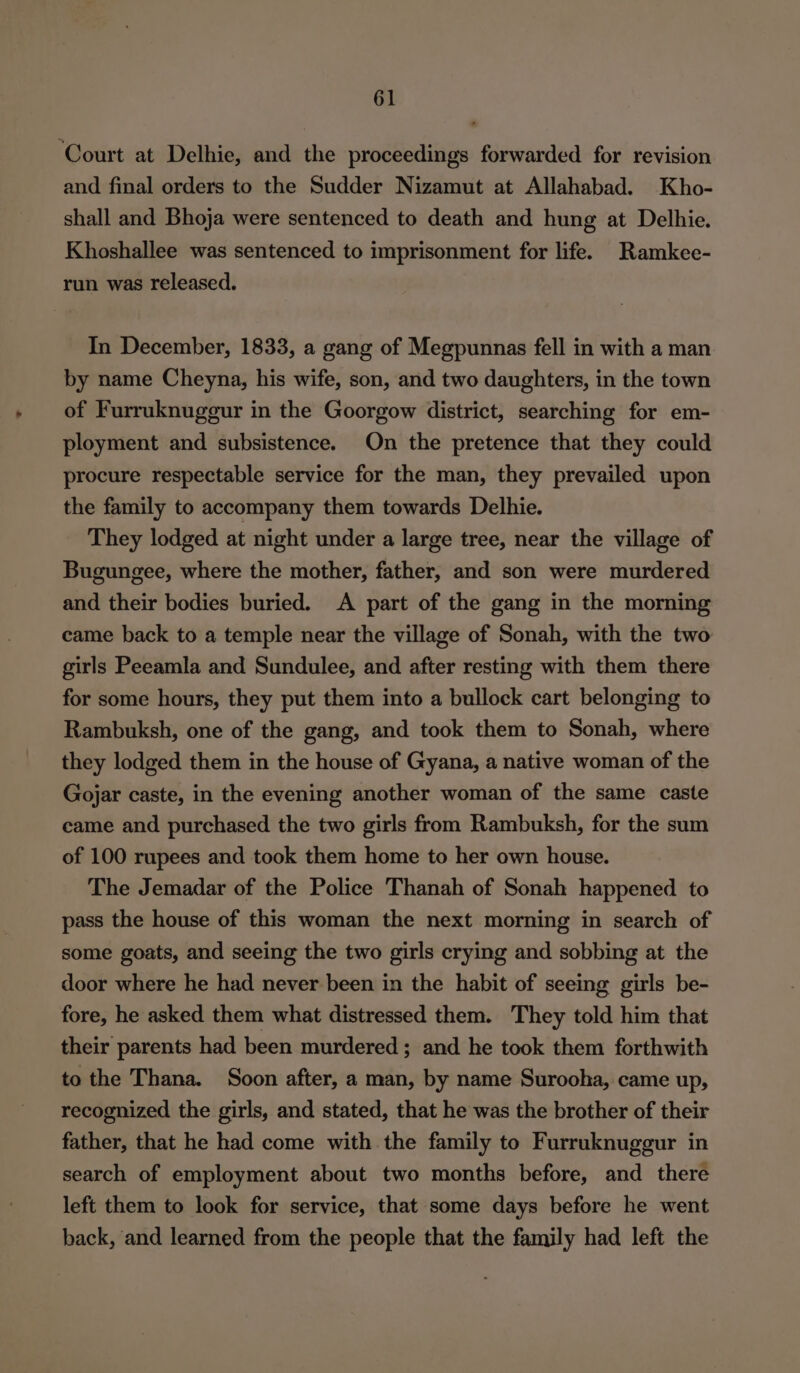 ‘Court at Delhie, and the proceedings forwarded for revision and final orders to the Sudder Nizamut at Allahabad. Kho- shall and Bhoja were sentenced to death and hung at Delhie. Khoshallee was sentenced to imprisonment for life. Ramkee- run was released. In December, 1833, a gang of Megpunnas fell in with a man by name Cheyna, his wife, son, and two daughters, in the town of Furruknuggur in the Goorgow district, searching for em- ployment and subsistence. On the pretence that they could procure respectable service for the man, they prevailed upon the family to accompany them towards Delhie. They lodged at night under a large tree, near the village of Bugungee, where the mother, father, and son were murdered and their bodies buried. A part of the gang in the morning came back to a temple near the village of Sonah, with the two girls Peeamla and Sundulee, and after resting with them there for some hours, they put them into a bullock cart belonging to Rambuksh, one of the gang, and took them to Sonah, where they lodged them in the house of Gyana, a native woman of the Gojar caste, in the evening another woman of the same caste came and purchased the two girls from Rambuksh, for the sum of 100 rupees and took them home to her own house. The Jemadar of the Police Thanah of Sonah happened to pass the house of this woman the next morning in search of some goats, and seeing the two girls crying and sobbing at the door where he had never been in the habit of seeing girls be- fore, he asked them what distressed them. They told him that their parents had been murdered; and he took them forthwith to the Thana. Soon after, a man, by name Surooha, came up, recognized the girls, and stated, that he was the brother of their father, that he had come with the family to Furruknuggur in search of employment about two months before, and there left them to look for service, that some days before he went back, and learned from the people that the family had left the