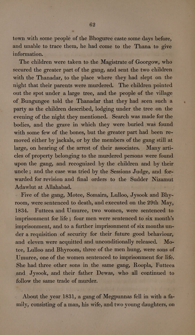 town with some people of the Bhoguree caste some days before, and unable to trace them, he had come to the Thana to give information. ba Ee The children were taken to the Magistrate of Goorgow, who secured the greater part of the gang, and sent the two children with the Thanadar, to the place where they had slept on the night that their parents were murdered. The children pointed out the spot under a large tree, and the people of the village of Bungungee told the Thanadar that they had seen such a party as the children described, lodging under the tree on the evening of the night they mentioned. Search was made for the bodies, and the grave in which they were buried was found with some few of the bones, but the greater part had been re- moved either by jackals, or by the members of the gang still at large, on hearing of the arrest of their associates. Many arti- cles of property belonging to the murdered persons were found upon the gang, and recognized by the children and by their uncle ; and the case was tried by the Sessions Judge, and for- warded for revision and final orders to the Sudder Nizamut Adawlut at Allahabad. . rig: . Five of the gang, Motee, Somaira, Lulloo, Jysook and Bhy- room, were sentenced to death, and executed on the 29th May, 1834. Futteea and Umuree, two women, were sentenced to imprisonment for life ; four men were sentenced to six month’s imprisonment, and to a further imprisonment of six months un- der a requisition of security for their future good behaviour, and eleven were acquitted and unconditionally released. Mo- tee, Lulloo and Bhyroom, three of the men hung, were sons of Umuree, one of the women sentenced to imprisonment for life. She had three other sons in the same gang, Roopla, Futteea and Jysook, and their father Dewas, who all continued to follow the same trade of murder. About the year 1831, a gang of Megpunnas fell in with a fa- mily, consisting of a man, his wife, and two young daughters, on