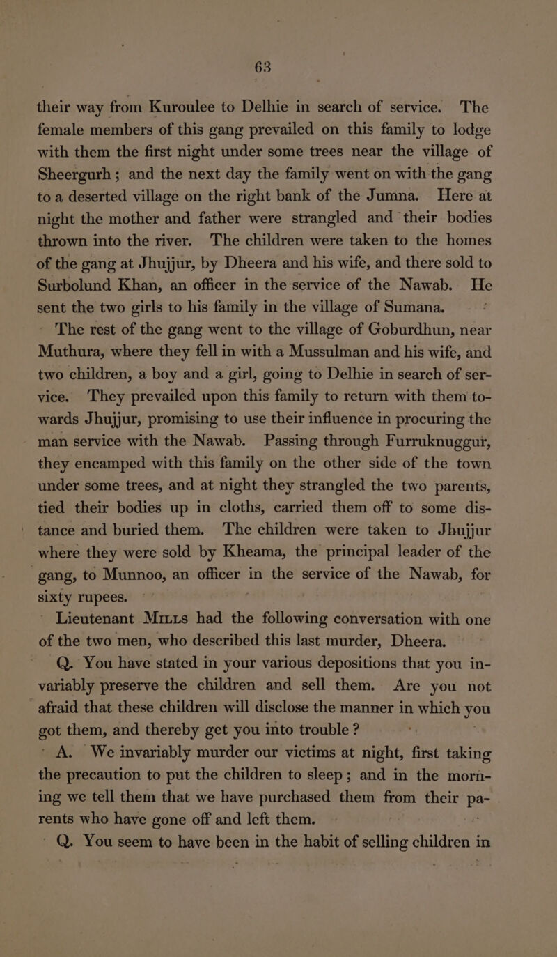 their way from Kuroulee to Delhie in search of service. The female members of this gang prevailed on this family to lodge with them the first night under some trees near the village of Sheergurh ; and the next day the family went on with the gang to a deserted village on the right bank of the Jumna. Here at night the mother and father were strangled and their bodies thrown into the river. The children were taken to the homes of the gang at Jhujjur, by Dheera and his wife, and there sold to Surbolund Khan, an officer in the service of the Nawab. He sent the two girls to his family in the village of Sumana. The rest of the gang went to the village of Goburdhun, near Muthura, where they fell in with a Mussulman and his wife, and two children, a boy and a girl, going to Delhie in search of ser- vice. They prevailed upon this family to return with them to- wards Jhujjur, promising to use their influence in procuring the man service with the Nawab. Passing through Furruknuggur, they encamped with this family on the other side of the town under some trees, and at night they strangled the two parents, tied their bodies up in cloths, carried them off to some dis- ' tance and buried them. The children were taken to Jhujjur where they were sold by Kheama, the principal leader of the gang, to Munnoo, an officer in the service of the Nawab, for sixty rupees. ; ~ Lieutenant Miuis had the following conversation with one of the two men, who described this last murder, Dheera. Q. You have stated in your various depositions that you in- variably preserve the children and sell them. Are you not afraid that these children will disclose the manner in which nal ee them, and thereby get you into trouble ? A. We invariably murder our victims at night, first taking the precaution to put the children to sleep; and in the morn- ing we tell them that we have purchased them from their pa- rents who have gone off and left them. o ' Q. You seem to have been in the habit of saith children in
