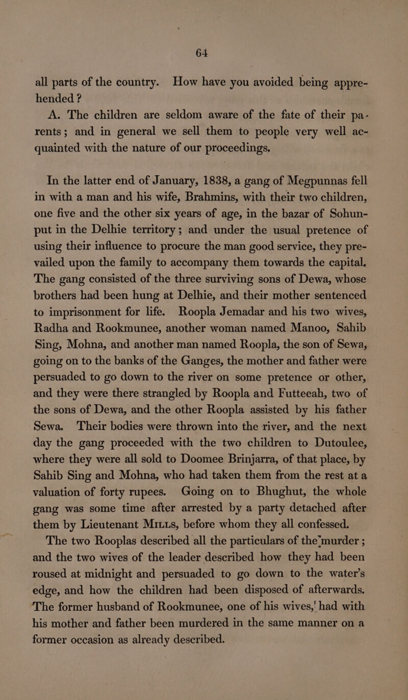 all parts of the country. How have you avoided being appre- hended ? A. The children are seldom aware of the fate of their pa- rents; and in general we sell them to people very well ac- quainted with the nature of our proceedings. In the latter end of January, 1838, a gang of Megpunnas fell in with a man and his wife, Brahmins, with their two children, one five and the other six years of age, in the bazar of Sohun- put in the Delhie territory; and under the usual pretence of using their influence to procure the man good service, they pre- vailed upon the family to accompany them towards the capital. The gang consisted of the three surviving sons of Dewa, whose brothers had been hung at Delhie, and their mother sentenced to imprisonment for life. Roopla Jemadar and his two wives, Radha and Rookmunee, another woman named Manoo, Sahib Sing, Mohna, and another man named Roopla, the son of Sewa, going on to the banks of the Ganges, the mother and father were persuaded to go down to the river on some pretence or other, and they were there strangled by Roopla and Futteeah, two of the sons of Dewa, and the other Roopla assisted by his father Sewa. Their bodies were thrown into the river, and the next day the gang proceeded with the two children to Dutoulee, where they were all sold to Doomee Brinjarra, of that place, by Sahib Sing and Mohna, who had taken them from the rest at a valuation of forty rupees. Going on to Bhughut, the whole gang was some time after arrested by a party detached after them by Lieutenant Miuus, before whom they all confessed. The two Rooplas described all the particulars of the’murder ; and the two wives of the leader described how they had been roused at midnight and persuaded to go down to the water's edge, and how the children had been disposed of afterwards. The former husband of Rookmunee, one of his wives,’ had with his mother and father been murdered in the same manner on a former occasion as already described.