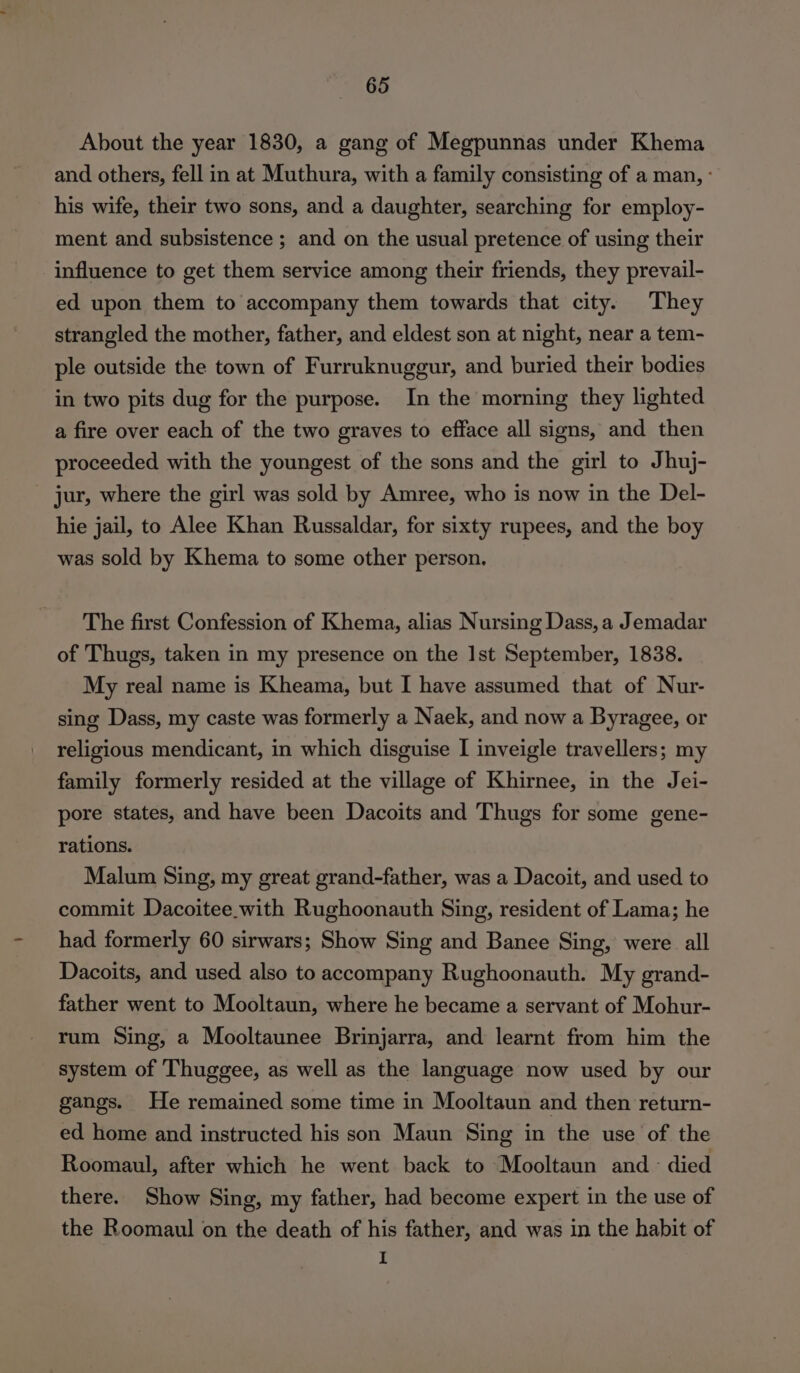 About the year 1830, a gang of Megpunnas under Khema and others, fell in at Muthura, with a family consisting of a man, : his wife, their two sons, and a daughter, searching for employ- ment and subsistence ; and on the usual pretence of using their influence to get them service among their friends, they prevail- ed upon them to accompany them towards that city. They strangled the mother, father, and eldest son at night, near a tem- ple outside the town of Furruknuggur, and buried their bodies in two pits dug for the purpose. In the morning they lighted a fire over each of the two graves to efface all signs, and then proceeded with the youngest of the sons and the girl to Jhuj- jur, where the girl was sold by Amree, who is now in the Del- hie jail, to Alee Khan Russaldar, for sixty rupees, and the boy was sold by Khema to some other person, The first Confession of Khema, alias Nursing Dass, a Jemadar of Thugs, taken in my presence on the Ist September, 1838. My real name is Kheama, but I have assumed that of Nur- sing Dass, my caste was formerly a Naek, and now a Byragee, or religious mendicant, in which disguise I inveigle travellers; my family formerly resided at the village of Khirnee, in the Jei- pore states, and have been Dacoits and Thugs for some gene- rations. Malum Sing, my great grand-father, was a Dacoit, and used to commit Dacoitee.with Rughoonauth Sing, resident of Lama; he had formerly 60 sirwars; Show Sing and Banee Sing, were all Dacoits, and used also to accompany Rughoonauth. My grand- father went to Mooltaun, where he became a servant of Mohur- rum Sing, a Mooltaunee Brinjarra, and learnt from him the system of Thuggee, as well as the language now used by our gangs. He remained some time in Mooltaun and then return- ed home and instructed his son Maun Sing in the use of the Roomaul, after which he went back to Mooltaun and - died there. Show Sing, my father, had become expert in the use of the Roomaul on the death of his father, and was in the habit of I
