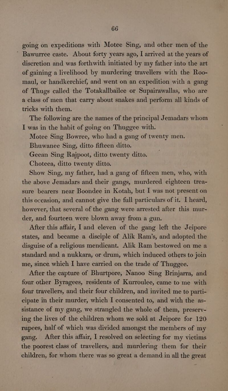 going on expeditions with Motee Sing, and other men of the ' Bawurree caste. About forty years ago, I arrived at the years of discretion and was forthwith initiated by my father into the art of gaining a livelihood by murdering travellers with the Roo- maul, or handkerchief, and went on an expedition with a gang of Thugs called the Totakallbailee or Supairawallas, who are a class of men that carry about snakes and perform all kinds of tricks with them. The following are the names of the principal Jemadars whom I was in the habit of going on Thuggee with. Motee Sing Bowree, who had a gang of twenty men. Bhuwanee Sing, ditto fifteen ditto. Geean Sing Rajpoot, ditto twenty ditto. Choteea, ditto twenty ditto. Show Sing, my father, had a gang of fifteen men, who, with the above Jemadars and their gangs, murdered eighteen trea- sure bearers near Boondee in Kotah, but I was not present on this occasion, and cannot give the full particulars of it. I heard, however, that several of the gang were arrested after this mur- der, and fourteen were blown away from a gun. After this affair, land eleven of the gang left the Jeipore states, and became a disciple of Alik Ram’s, and adopted the disguise of a religious mendicant. Alik Ram bestowed on me a standard and a nukkara, or drum, which induced others to join me, since which I have carried on the trade of Thuggee. After the capture of Bhurtpore, Nanoo Sing Brinjarra, and four other Byragees, residents of Kurroulee, came to me with four travellers, and their four children, and invited me to parti- cipate in their murder, which I consented to, and with the as- sistance of my gang, we strangled the whole of them, preserv- ing the lives of the children whom we sold at Jeipore for 120 rupees, half of which was divided amongst the members of my gang. After this affair, I resolved on selecting for my victims the poorest class of travellers, and murdering them for their children, for whom there was so great a demand in all the great